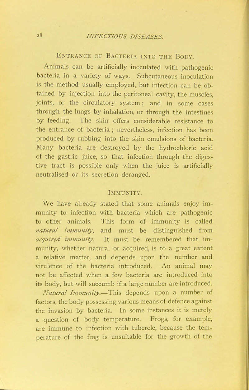 Entrance of Bacteria into the Body. Animals can be artificially inoculated with pathogenic bacteria in a variety of ways. Subcutaneous inoculation is the method usually employed, but infection can be ob- tained by injection into the peritoneal cavity, the muscles, joints, or the circulatory system ; and in some cases through the lungs by inhalation, or through the intestines by feeding. The skin offers considerable resistance to the entrance of bacteria ; nevertheless, infection has been produced by rubbing into the skin emulsions of bacteria. Many bacteria are destroyed by the hydrochloric acid of the gastric juice, so that infection through the diges- tive tract is possible only when the juice is artiiicially neutralised or its secretion deranged. Immunity. We have already stated that some animals enjoy im- munity to infection with bacteria which are pathogenic to other animals. This form of immunity is called natural immunity, and must be distinguished from acquired immunity. It must be remembered that im- munity, whether natural or acquired, is to a great extent a relative matter, and depends upon the number and virulence of the bacteria introduced. An animal may not be affected when a few bacteria are introduced into its body, but will succumb if a large number are introduced. Natural Immunity.—This depends upon a number of factors, the body possessing various means of defence against the invasion by bacteria. In some instances it is merely a question of body temperature. Frogs, for example, are immune to infection with tubercle, because the tem- perature of the frog is unsuitable for the growth of the
