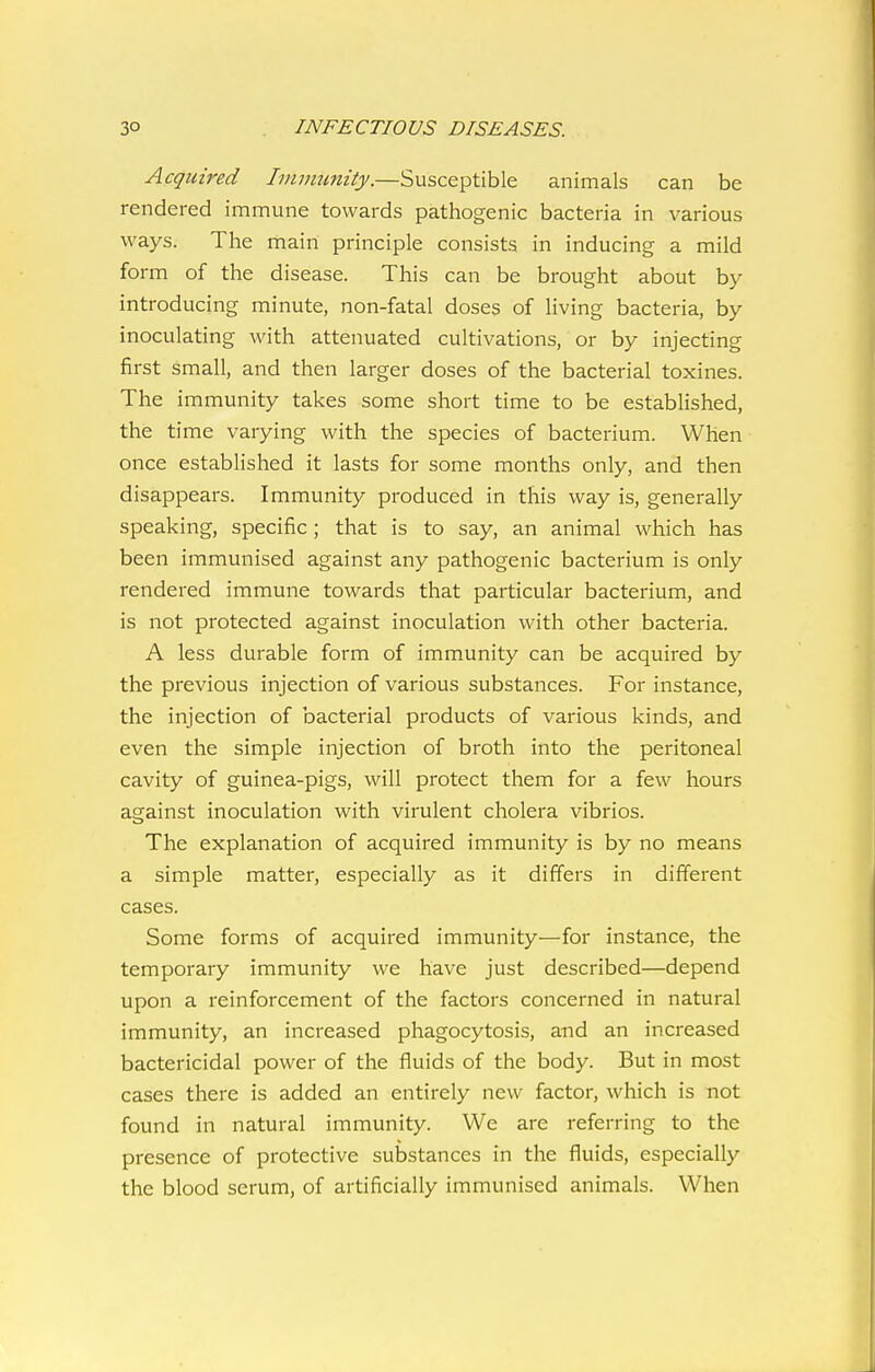 Acquired Immunity.—Susceptible animals can be rendered immune towards pathogenic bacteria in various ways. The main principle consists in inducing a mild form of the disease. This can be brought about by introducing minute, non-fatal doses of living bacteria, by inoculating with attenuated cultivations, or by injecting first small, and then larger doses of the bacterial toxines. The immunity takes some short time to be established, the time varying with the species of bacterium. When once established it lasts for some months only, and then disappears. Immunity produced in this way is, generally speaking, specific ; that is to say, an animal which has been immunised against any pathogenic bacterium is only rendered immune towards that particular bacterium, and is not protected against inoculation with other bacteria. A less durable form of immunity can be acquired by the previous injection of various substances. For instance, the injection of bacterial products of various kinds, and even the simple injection of broth into the peritoneal cavity of guinea-pigs, will protect them for a few hours against inoculation with virulent cholera vibrios. The explanation of acquired immunity is by no means a simple matter, especially as it differs in different cases. Some forms of acquired immunity—for instance, the temporary immunity we have just described—depend upon a reinforcement of the factors concerned in natural immunity, an increased phagocytosis, and an increased bactericidal power of the fluids of the body. But in most cases there is added an entirely new factor, which is not found in natural immunity. We are referring to the presence of protective substances in the fluids, especially the blood serum, of artificially immunised animals. When