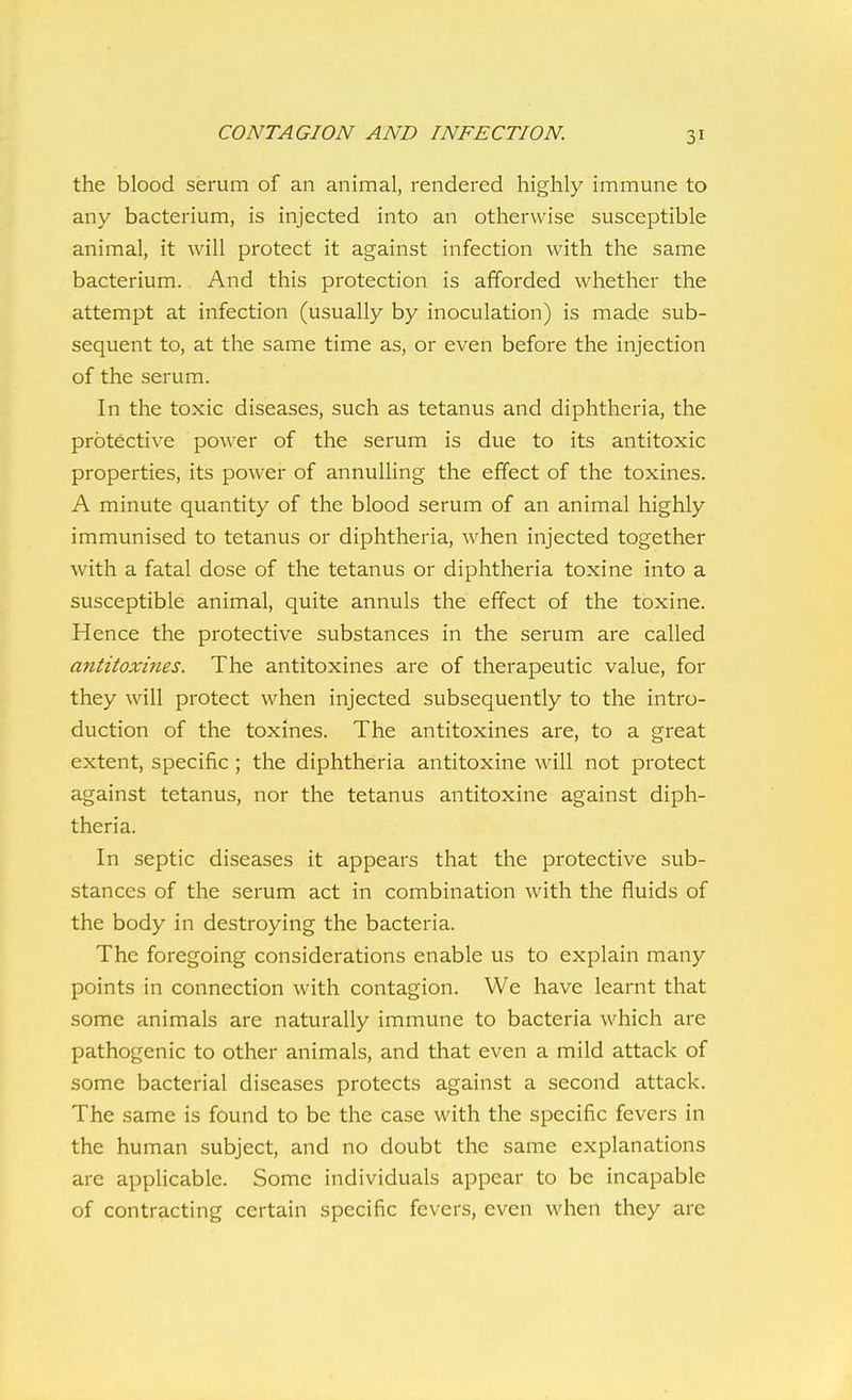 the blood serum of an animal, rendered highly immune to any bacterium, is injected into an otherwise susceptible animal, it will protect it against infection with the same bacterium. And this protection is afforded whether the attempt at infection (usually by inoculation) is made sub- sequent to, at the same time as, or even before the injection of the serum. In the toxic diseases, such as tetanus and diphtheria, the protective power of the serum is due to its antitoxic properties, its power of annulling the effect of the toxines. A minute quantity of the blood serum of an animal highly immunised to tetanus or diphtheria, when injected together with a fatal dose of the tetanus or diphtheria toxine into a susceptible animal, quite annuls the effect of the toxine. Hence the protective substances in the serum are called antitoxines. The antitoxines are of therapeutic value, for they will protect when injected subsequently to the intro- duction of the toxines. The antitoxines are, to a great extent, specific ; the diphtheria antitoxine will not protect against tetanus, nor the tetanus antitoxine against diph- theria. In septic diseases it appears that the protective sub- stances of the serum act in combination with the fluids of the body in destroying the bacteria. The foregoing considerations enable us to explain many points in connection with contagion. We have learnt that some animals are naturally immune to bacteria which are pathogenic to other animals, and that even a mild attack of some bacterial diseases protects against a second attack. The same is found to be the case with the specific fevers in the human subject, and no doubt the same explanations are applicable. Some individuals appear to be incapable of contracting certain specific fevers, even when they are