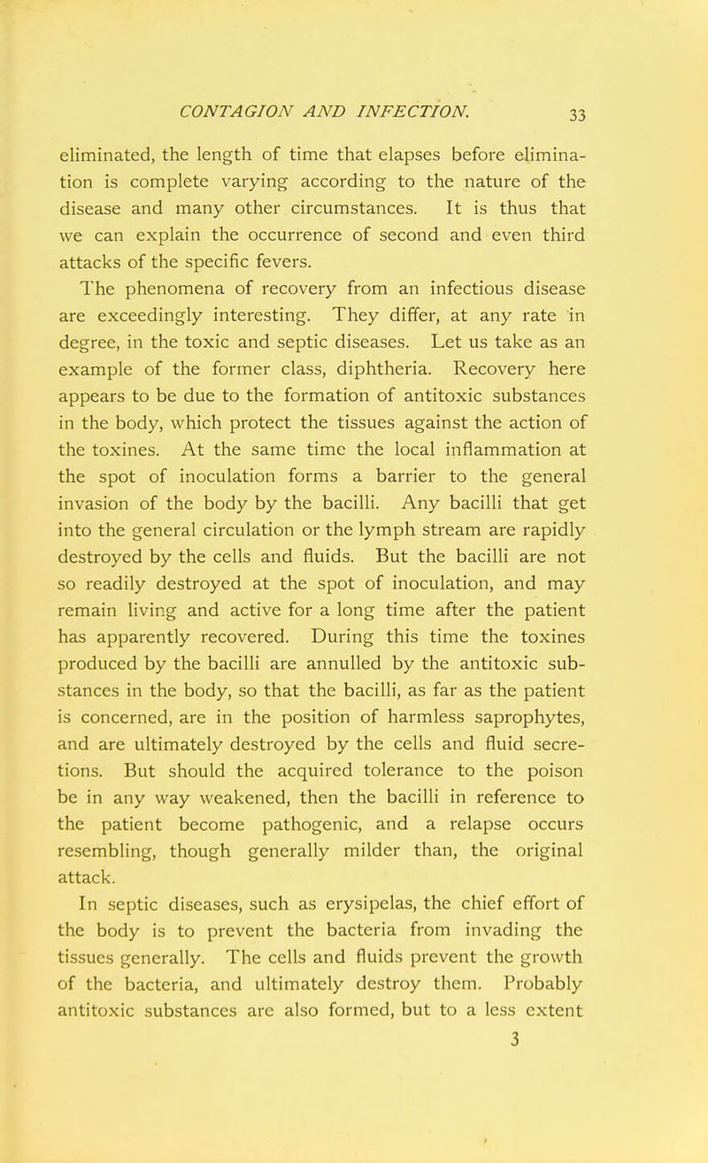 eliminated, the length of time that elapses before elimina- tion is complete varying according to the nature of the disease and many other circumstances. It is thus that we can explain the occurrence of second and even third attacks of the specific fevers. The phenomena of recovery from an infectious disease are exceedingly interesting. They differ, at any rate in degree, in the toxic and septic diseases. Let us take as an example of the former class, diphtheria. Recovery here appears to be due to the formation of antitoxic substances in the body, which protect the tissues against the action of the toxines. At the same time the local inflammation at the spot of inoculation forms a barrier to the general invasion of the body by the bacilli. Any bacilli that get into the general circulation or the lymph stream are rapidly destroyed by the cells and fluids. But the bacilli are not so readily destroyed at the spot of inoculation, and may remain living and active for a long time after the patient has apparently recovered. During this time the toxines produced by the bacilli are annulled by the antitoxic sub- stances in the body, so that the bacilli, as far as the patient is concerned, are in the position of harmless saprophytes, and are ultimately destroyed by the cells and fluid secre- tions. But should the acquired tolerance to the poison be in any way weakened, then the bacilli in reference to the patient become pathogenic, and a relapse occurs resembling, though generally milder than, the original attack. In septic diseases, such as erysipelas, the chief effort of the body is to prevent the bacteria from invading the tissues generally. The cells and fluids prevent the growth of the bacteria, and ultimately destroy them. Probably antitoxic substances are also formed, but to a less extent 3