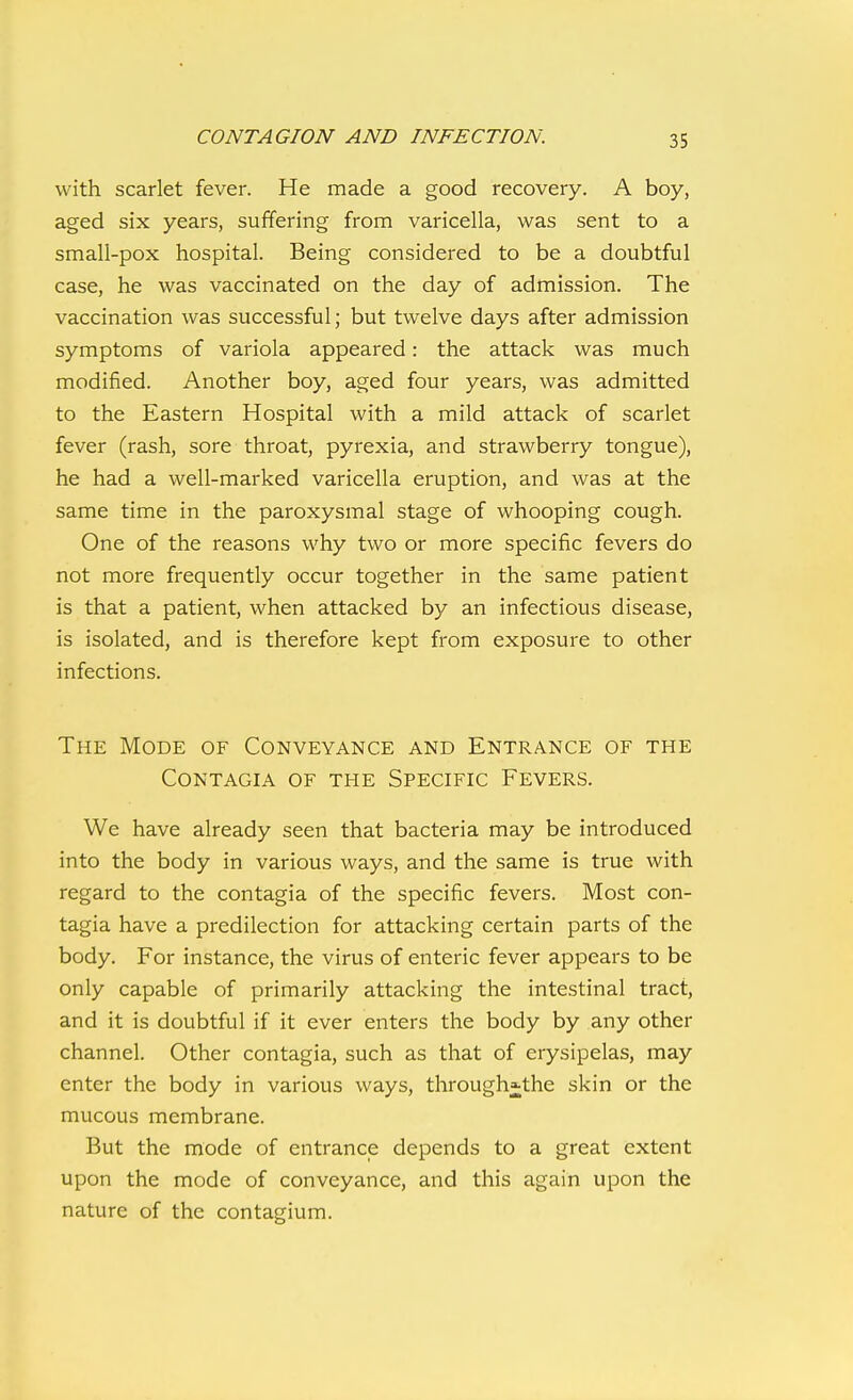 with scarlet fever. He made a good recovery. A boy, aged six years, suffering from varicella, was sent to a small-pox hospital. Being considered to be a doubtful case, he was vaccinated on the day of admission. The vaccination was successful; but twelve days after admission symptoms of variola appeared: the attack was much modified. Another boy, aged four years, was admitted to the Eastern Hospital with a mild attack of scarlet fever (rash, sore throat, pyrexia, and strawberry tongue), he had a well-marked varicella eruption, and was at the same time in the paroxysmal stage of whooping cough. One of the reasons why two or more specific fevers do not more frequently occur together in the same patient is that a patient, when attacked by an infectious disease, is isolated, and is therefore kept from exposure to other infections. The Mode of Conveyance and Entrance of the CONTAGIA of the SPECIFIC FEVERS. We have already seen that bacteria may be introduced into the body in various ways, and the same is true with regard to the contagia of the specific fevers. Most con- tagia have a predilection for attacking certain parts of the body. For instance, the virus of enteric fever appears to be only capable of primarily attacking the intestinal tract, and it is doubtful if it ever enters the body by any other channel. Other contagia, such as that of erysipelas, may enter the body in various ways, through^the skin or the mucous membrane. But the mode of entrance depends to a great extent upon the mode of conveyance, and this again upon the nature of the contagium.
