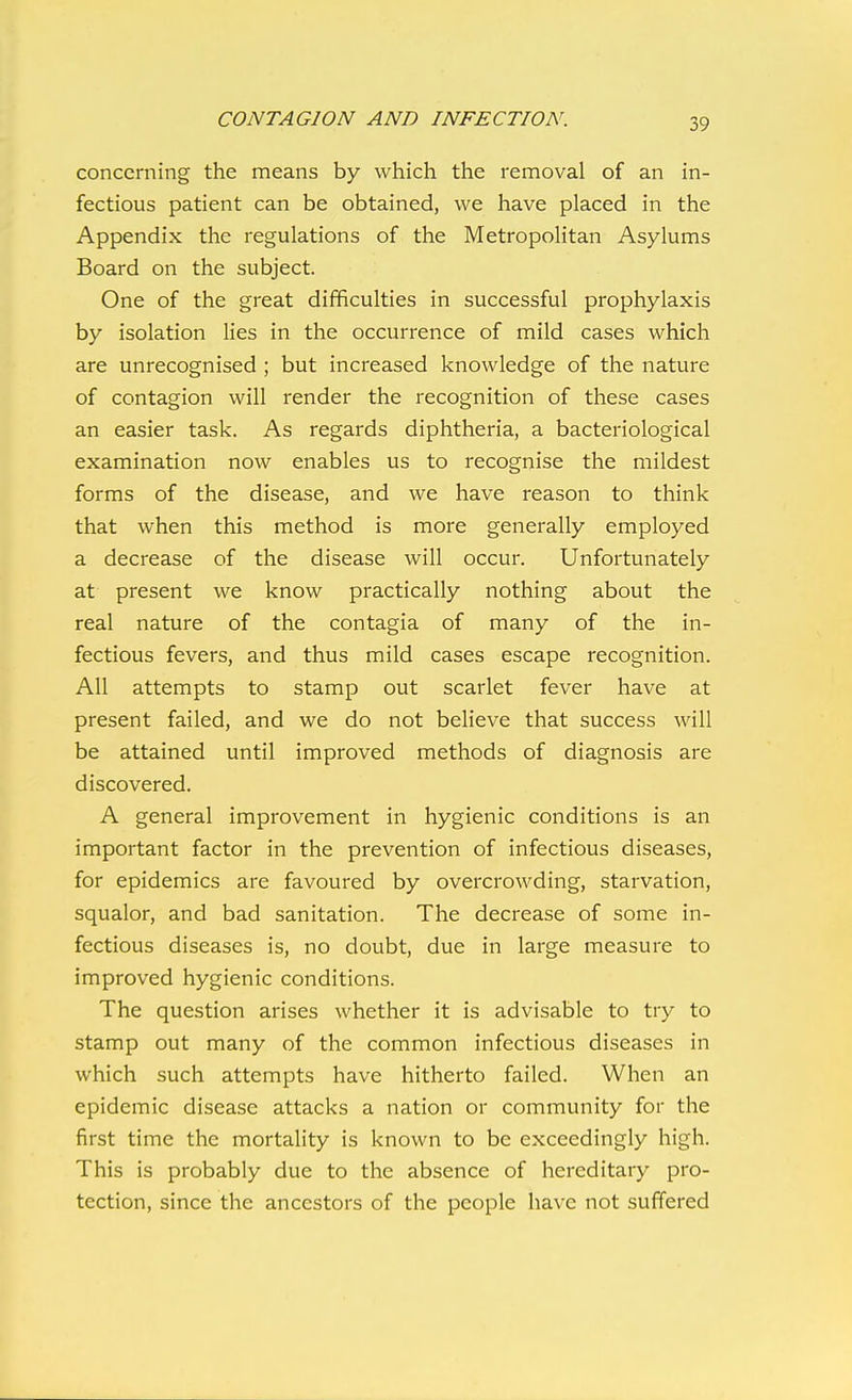 concerning the means by which the removal of an in- fectious patient can be obtained, we have placed in the Appendix the regulations of the Metropolitan Asylums Board on the subject. One of the great difficulties in successful prophylaxis by isolation lies in the occurrence of mild cases which are unrecognised ; but increased knowledge of the nature of contagion will render the recognition of these cases an easier task. As regards diphtheria, a bacteriological examination now enables us to recognise the mildest forms of the disease, and we have reason to think that when this method is more generally employed a decrease of the disease will occur. Unfortunately at present we know practically nothing about the real nature of the contagia of many of the in- fectious fevers, and thus mild cases escape recognition. All attempts to stamp out scarlet fever have at present failed, and we do not believe that success will be attained until improved methods of diagnosis are discovered. A general improvement in hygienic conditions is an important factor in the prevention of infectious diseases, for epidemics are favoured by overcrowding, starvation, squalor, and bad sanitation. The decrease of some in- fectious diseases is, no doubt, due in large measure to improved hygienic conditions. The question arises whether it is advisable to try to stamp out many of the common infectious diseases in which such attempts have hitherto failed. When an epidemic disease attacks a nation or community for the first time the mortality is known to be exceedingly high. This is probably due to the absence of hereditary pro- tection, since the ancestors of the people have not suffered