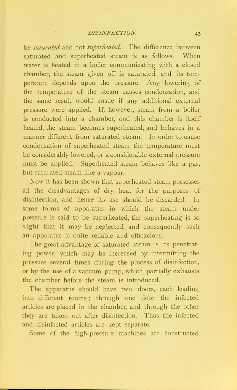 be saturated and not superheated. The difference between saturated and superheated steam is as follows. When water is heated in a boiler communicating with a closed chamber, the steam given off is saturated, and its tem- perature depends upon the pressure. Any lowering of the temperature of the steam causes condensation, and the same result would ensue if any additional external pressure were applied. If, however, steam from a boiler is conducted into a chamber, and this chamber is itself heated, the steam becomes superheated, and behaves in a manner different from saturated steam. In order to cause condensation of superheated steam the temperature must be considerably lowered, or a considerable external pressure must be applied. Superheated steam behaves like a gas, but saturated steam like a vapour. Now it has been shown that superheated steam possesses all the disadvantages of dry heat for the purposes of disinfection, and hence its use should be discarded. In some forms of apparatus in which the steam under pressure is said to be superheated, the superheating is so slight that it may be neglected, and consequently such an apparatus is quite reliable and efficacious. The great advantage of saturated steam is its penetrat- ing power, which may be increased by intermitting the pressure several times during the process of disinfection, or by the use of a vacuum pump, which partially exhausts the chamber before the steam is introduced. The apparatus should have two doors, each leading into different rooms ; through one door the infected articles are placed in the chamber, and through the other they are taken out after disinfection. Thus the infected and disinfected articles are kept separate. Some of the high-pressure machines are constructed