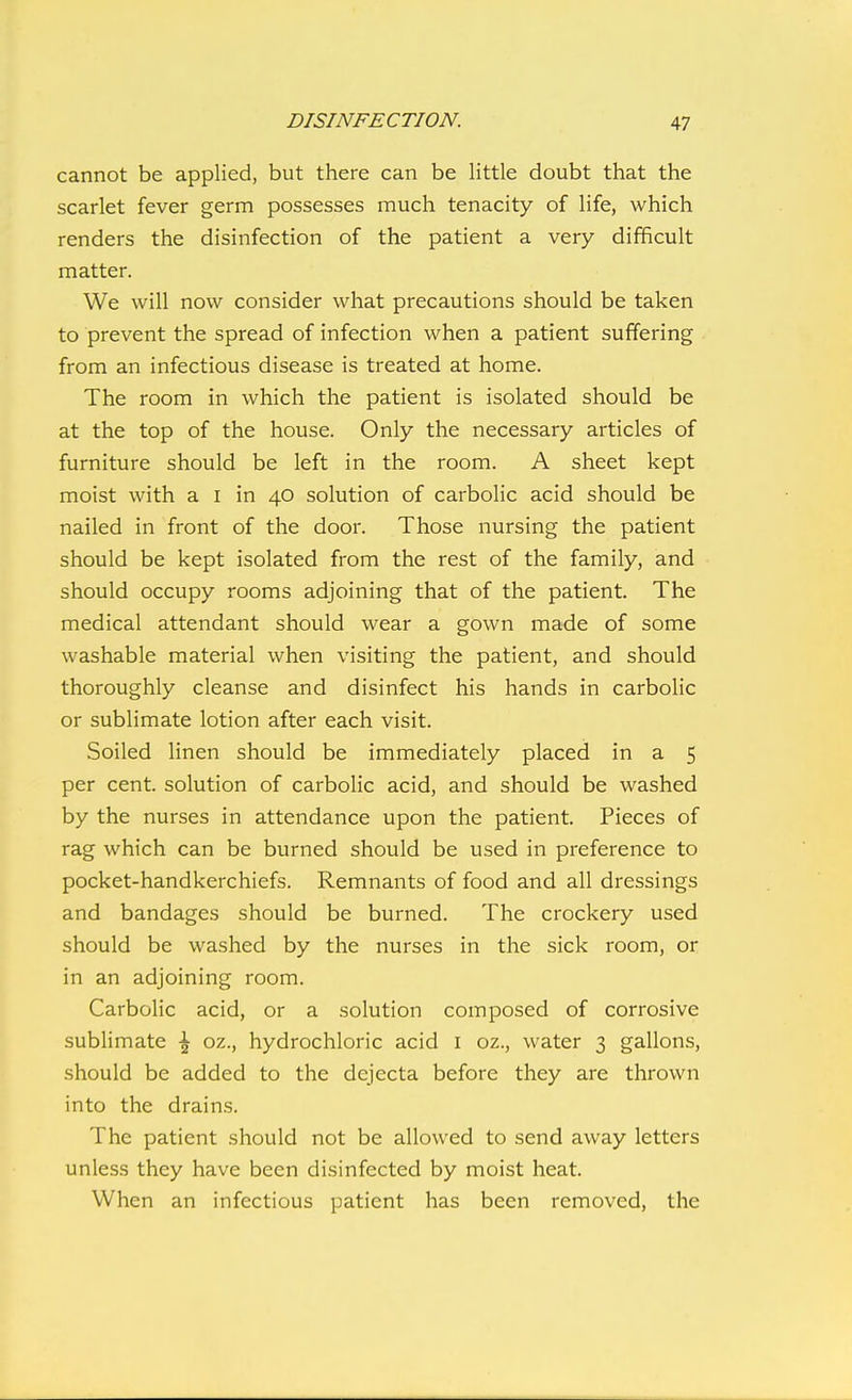 cannot be applied, but there can be little doubt that the scarlet fever germ possesses much tenacity of life, which renders the disinfection of the patient a very difficult matter. We will now consider what precautions should be taken to prevent the spread of infection when a patient suffering from an infectious disease is treated at home. The room in which the patient is isolated should be at the top of the house. Only the necessary articles of furniture should be left in the room. A sheet kept moist with a I in 40 solution of carbolic acid should be nailed in front of the door. Those nursing the patient should be kept isolated from the rest of the family, and should occupy rooms adjoining that of the patient. The medical attendant should wear a gown made of some washable material when visiting the patient, and should thoroughly cleanse and disinfect his hands in carbolic or sublimate lotion after each visit. Soiled linen should be immediately placed in a 5 per cent, solution of carbolic acid, and should be washed by the nurses in attendance upon the patient. Pieces of rag which can be burned should be used in preference to pocket-handkerchiefs. Remnants of food and all dressings and bandages should be burned. The crockery used should be washed by the nurses in the sick room, or in an adjoining room. Carbolic acid, or a solution composed of corrosive sublimate \ oz., hydrochloric acid i oz., water 3 gallons, should be added to the dejecta before they are thrown into the drains. The patient should not be allowed to send away letters unless they have been disinfected by moist heat. When an infectious patient has been removed, the