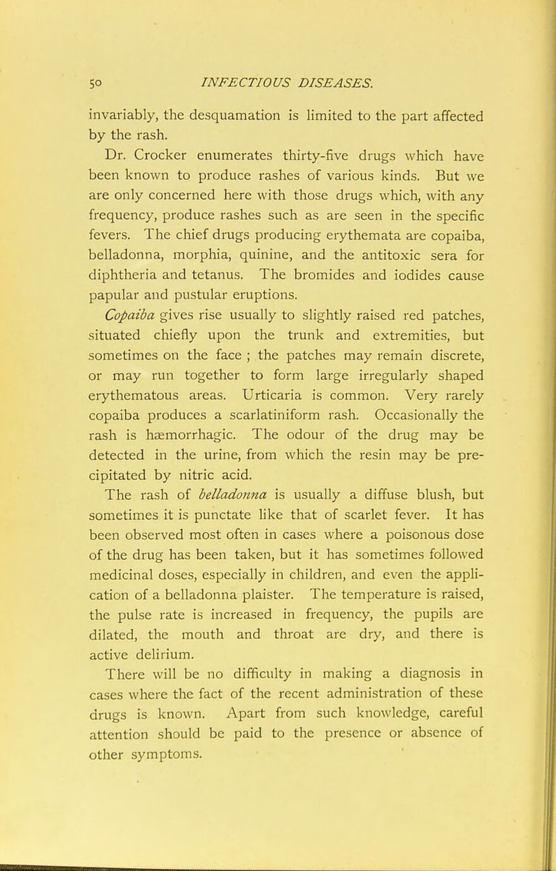 invariably, the desquamation is limited to the part affected by the rash. Dr. Crocker enumerates thirty-five drugs which have been known to produce rashes of various kinds. But we are only concerned here with those drugs which, with any frequency, produce rashes such as are seen in the specific fevers. The chief drugs producing erythemata are copaiba, belladonna, morphia, quinine, and the antitoxic sera for diphtheria and tetanus. The bromides and iodides cause papular and pustular eruptions. Copaiba gives rise usually to slightly raised red patches, situated chiefly upon the trunk and extremities, but sometimes on the face ; the patches may remain discrete, or may run together to form large irregularly shaped erythematous areas. Urticaria is common. Very rarely copaiba produces a scarlatiniform rash. Occasionally the rash is haemorrhagic. The odour of the drug may be detected in the urine, from which the resin may be pre- cipitated by nitric acid. The rash of belladonna is usually a diffuse blush, but sometimes it is punctate like that of scarlet fever. It has been observed most often in cases where a poisonous dose of the drug has been taken, but it has sometimes followed medicinal doses, especially in children, and even the appli- cation of a belladonna plaister. The temperature is raised, the pulse rate is increased in frequency, the pupils are dilated, the mouth and throat are dry, and there is active delirium. There will be no difficulty in making a diagnosis in cases where the fact of the recent administration of these drugs is known. Apart from such knowledge, careful attention should be paid to the presence or absence of other symptoms.