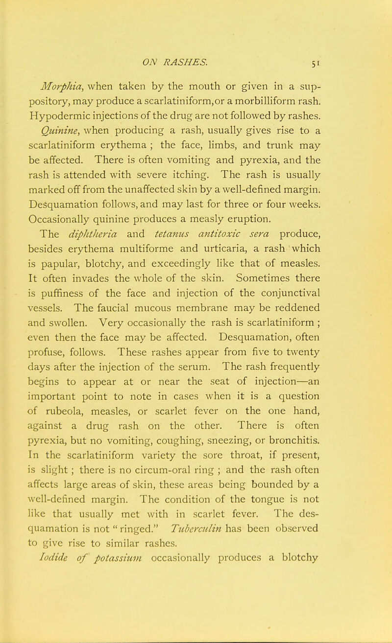 ON RASHES. Morphia, when taken by the mouth or given in a sup- pository, may produce a scarlatiniform,or a morbilliform rash. Hypodermic injections of the drug are not followed by rashes. Quinine, when producing a rash, usually gives rise to a scarlatiniform erythema ; the face, limbs, and trunk may be affected. There is often vomiting and pyrexia, and the rash is attended with severe itching. The rash is usually marked off from the unaffected skin by a well-defined margin. Desquamation follows, and may last for three or four weeks. Occasionally quinine produces a measly eruption. The diphtheria and tetanus antitoxic sera produce, besides erythema multiforme and urticaria, a rash which is papular, blotchy, and exceedingly like that of measles. It often invades the whole of the skin. Sometimes there is puffiness of the face and injection of the conjunctival vessels. The faucial mucous membrane may be reddened and swollen. Very occasionally the rash is scarlatiniform ; even then the face may be affected. Desquamation, often profuse, follows. These rashes appear from five to twenty days after the injection of the serum. The rash frequently begins to appear at or near the seat of injection—an important point to note in cases when it is a question of rubeola, measles, or scarlet fever on the one hand, against a drug rash on the other. There is often pyrexia, but no vomiting, coughing, sneezing, or bronchitis. In the scarlatiniform variety the sore throat, if present, is slight; there is no circum-oral ring ; and the rash often affects large areas of skin, these areas being bounded by a well-defined margin. The condition of the tongue is not like that usually met with in scarlet fever. The des- quamation is not  ringed. Tuberculin has been observed to give rise to similar rashes. Iodide of potassium occasionally produces a blotchy