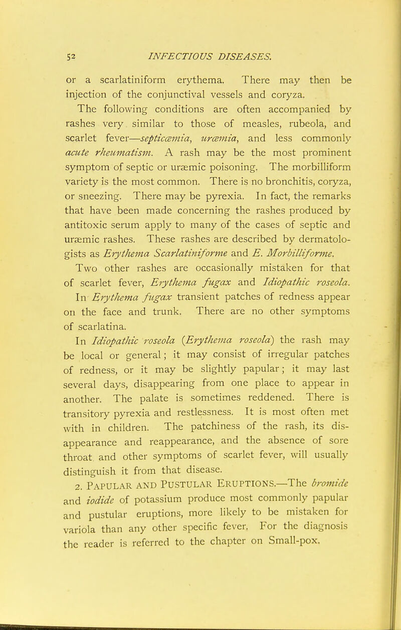 or a scarlatiniform erythema. There may then be injection of the conjunctival vessels and coryza. The following conditions are often accompanied by rashes very similar to those of measles, rubeola, and scarlet fever—septiccemia, urcemia, and less commonly acute rheumatism. A rash may be the most prominent symptom of septic or ursemic poisoning. The morbilliform variety is the most common. There is no bronchitis, coryza, or sneezing. There may be pyrexia. In fact, the remarks that have been made concerning the rashes produced by antitoxic serum apply to many of the cases of septic and uraemic rashes. These rashes are described by dermatolo- gists as ErytJuma Scarlatiniforme and E. Morbilliforme. Two other rashes are occasionally mistaken for that of scarlet fever, Erythema fugax and Idiopathic roseola. In Erythema fugax transient patches of redness appear on the face and trunk. There are no other symptoms of scarlatina. In Idiopathic roseola {Erythema roseola^ the rash may be local or general; it may consist of irregular patches of redness, or it may be slightly papular; it may last several days, disappearing from one place to appear in another. The palate is sometimes reddened. There is transitory pyrexia and restlessness. It is most often met with in children. The patchiness of the rash, its dis- appearance and reappearance, and the absence of sore throat and other symptoms of scarlet fever, will usually distinguish it from that disease. 2. Papular and Pustular Eruptions.—The bromide and iodide of potassium produce most commonly papular and pustular eruptions, more likely to be mistaken for variola than any other specific fever. For the diagnosis the reader is referred to the chapter on Small-pox.