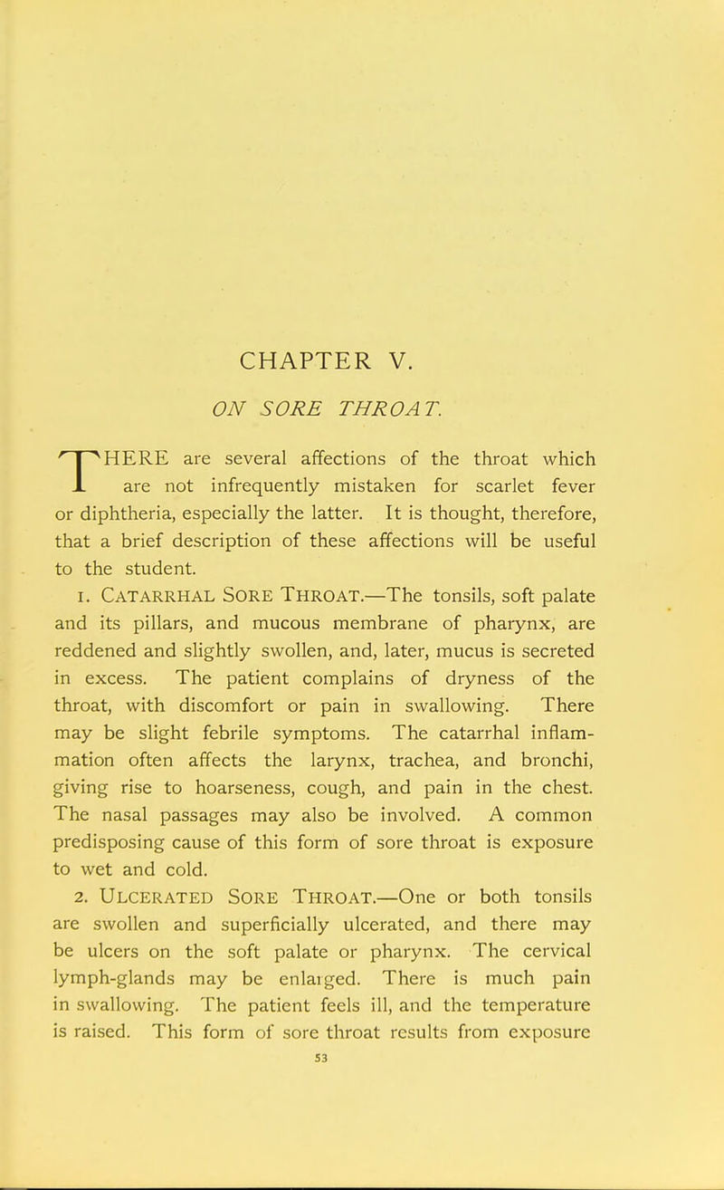 ON SORE THROAT. HERE are several affections of the throat which X are not infrequently mistaken for scarlet fever or diphtheria, especially the latter. It is thought, therefore, that a brief description of these affections will be useful to the student. 1. Catarrhal Sore Throat.—The tonsils, soft palate and its pillars, and mucous membrane of pharynx, are reddened and slightly swollen, and, later, mucus is secreted in excess. The patient complains of dryness of the throat, with discomfort or pain in swallowing. There may be slight febrile symptoms. The catarrhal inflam- mation often affects the larynx, trachea, and bronchi, giving rise to hoarseness, cough, and pain in the chest. The nasal passages may also be involved. A common predisposing cause of this form of sore throat is exposure to wet and cold. 2. Ulcerated Sore Throat.—One or both tonsils are swollen and superficially ulcerated, and there may be ulcers on the soft palate or pharynx. The cervical lymph-glands may be enlarged. There is much pain in swallowing. The patient feels ill, and the temperature is raised. This form of sore throat results from exposure