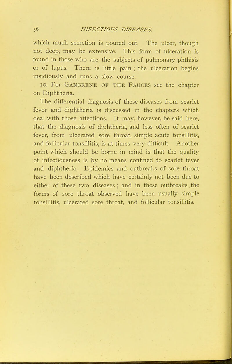 which much secretion is poured out. The ulcer, though not deep, may be extensive. This form of ulceration is found in those who are the subjects of pulmonary phthisis or of lupus. There is little pain ; the ulceration begins insidiously and runs a slow course. lo. For Gangrene of the Fauces see the chapter on Diphtheria. The differential diagnosis of these diseases from scarlet fever and diphtheria is discussed in the chapters which deal with those affections. It may, however, be said here, that the diagnosis of diphtheria, and less often of scarlet fever, from ulcerated sore throat, simple acute tonsillitis, and follicular tonsillitis, is at times very difficult. Another point which should be borne in mind is that the quality of infectiousness is by no means confined to scarlet fever and diphtheria. Epidemics and outbreaks of sore throat have been described which have certainly not been due to either of these two diseases ; and in these outbreaks the forms of sore throat observed have been usually simple tonsillitis, ulcerated sore throat, and folHcular tonsillitis.