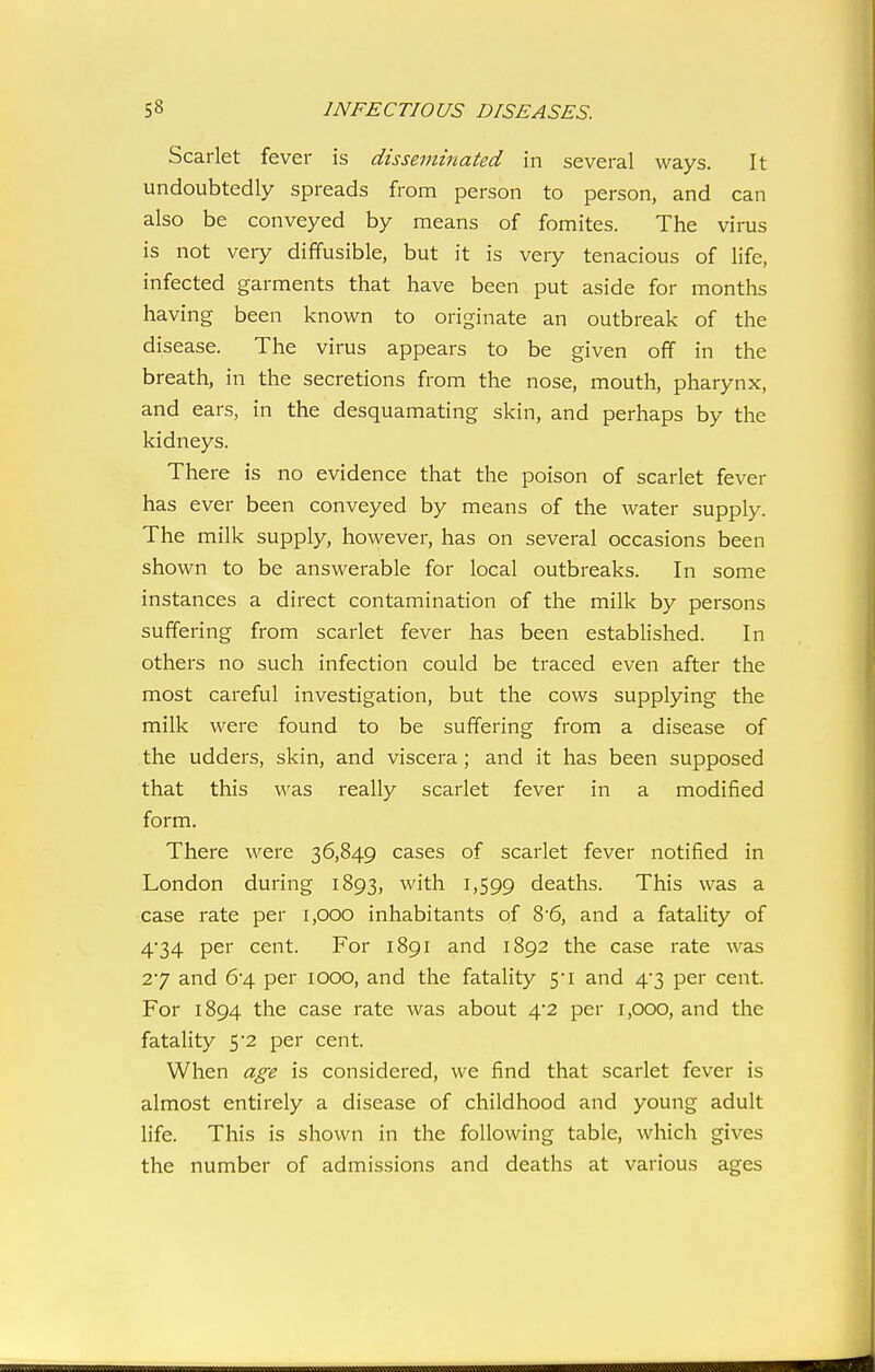 Scarlet fever is disseminated in several ways. It undoubtedly spreads from person to person, and can also be conveyed by means of fomites. The virus is not very diffusible, but it is veiy tenacious of life, infected garments that have been put aside for months having been known to originate an outbreak of the disease. The virus appears to be given off in the breath, in the secretions from the nose, mouth, pharynx, and ears, in the desquamating skin, and perhaps by the kidneys. There is no evidence that the poison of scarlet fever has ever been conveyed by means of the water supply. The milk supply, however, has on several occasions been shown to be answerable for local outbreaks. In some instances a direct contamination of the milk by persons suffering from scarlet fever has been established. In others no such infection could be traced even after the most careful investigation, but the cows supplying the milk were found to be suffering from a disease of the udders, skin, and viscera; and it has been supposed that this was really scarlet fever in a modified form. There were 36,849 cases of scarlet fever notified in London during 1893, with 1,599 deaths. This was a case rate per 1,000 inhabitants of 8'6, and a fatality of 4'34 per cent. For 1891 and 1892 the case rate was 27 and 6'4 per 1000, and the fatality 5'i and 4*3 per cent. For 1894 the case rate was about 4*2 per 1,000, and the fatality 5-2 per cent. When age is considered, we find that scarlet fever is almost entirely a disease of childhood and young adult life. This is shown in the following table, which gives the number of admissions and deaths at various ages