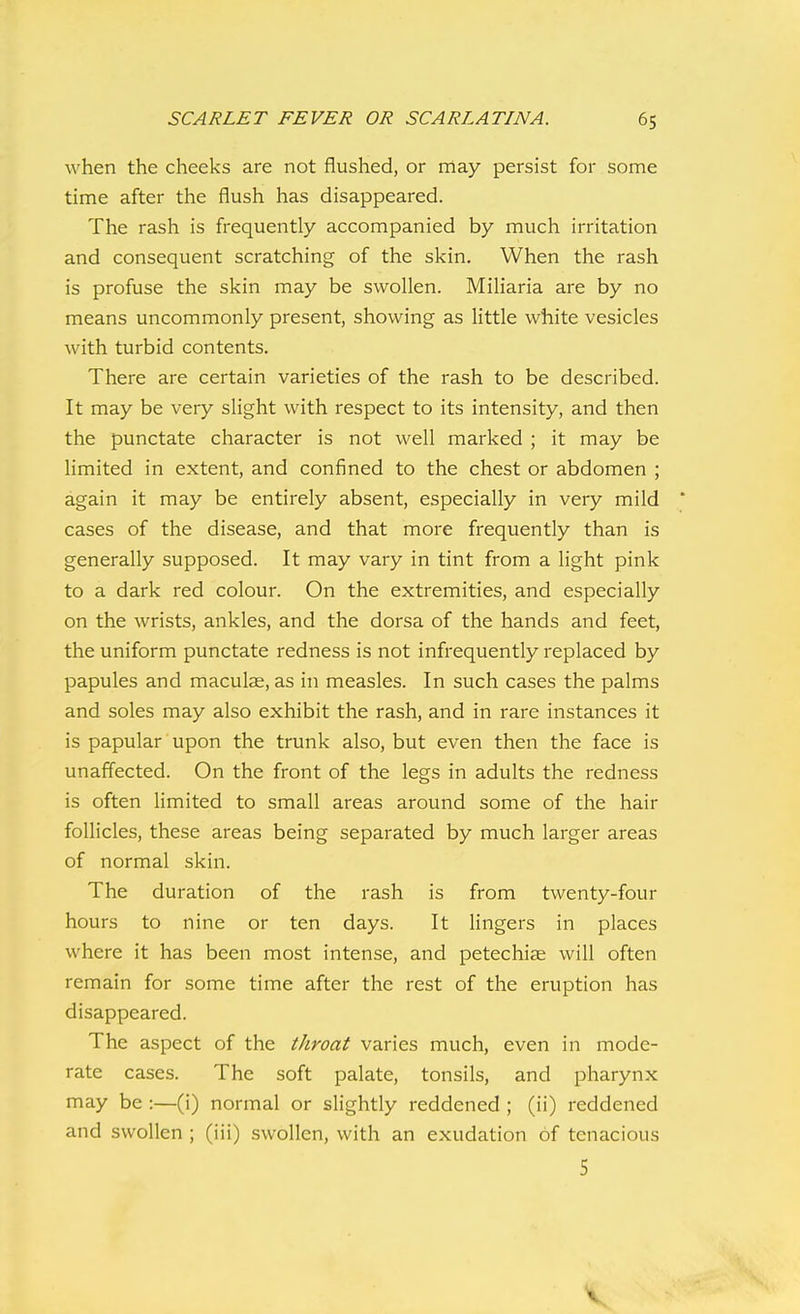 when the cheeks are not flushed, or may persist for some time after the flush has disappeared. The rash is frequently accompanied by much irritation and consequent scratching of the skin. When the rash is profuse the skin may be swollen. Miharia are by no means uncommonly present, showing as little white vesicles with turbid contents. There are certain varieties of the rash to be described. It may be very slight with respect to its intensity, and then the punctate character is not well marked ; it may be limited in extent, and confined to the chest or abdomen ; again it may be entirely absent, especially in very mild  cases of the disease, and that more frequently than is generally supposed. It may vary in tint from a light pink to a dark red colour. On the extremities, and especially on the wrists, ankles, and the dorsa of the hands and feet, the uniform punctate redness is not infrequently replaced by papules and maculae, as in measles. In such cases the palms and soles may also exhibit the rash, and in rare instances it is papular upon the trunk also, but even then the face is unaffected. On the front of the legs in adults the redness is often limited to small areas around some of the hair follicles, these areas being separated by much larger areas of normal skin. The duration of the rash is from twenty-four hours to nine or ten days. It lingers in places where it has been most intense, and petechiae will often remain for some time after the rest of the eruption has disappeared. The aspect of the throat varies much, even in mode- rate cases. The soft palate, tonsils, and pharynx may be :—(i) normal or slightly reddened ; (ii) reddened and swollen ; (iii) swollen, with an exudation of tenacious S V,