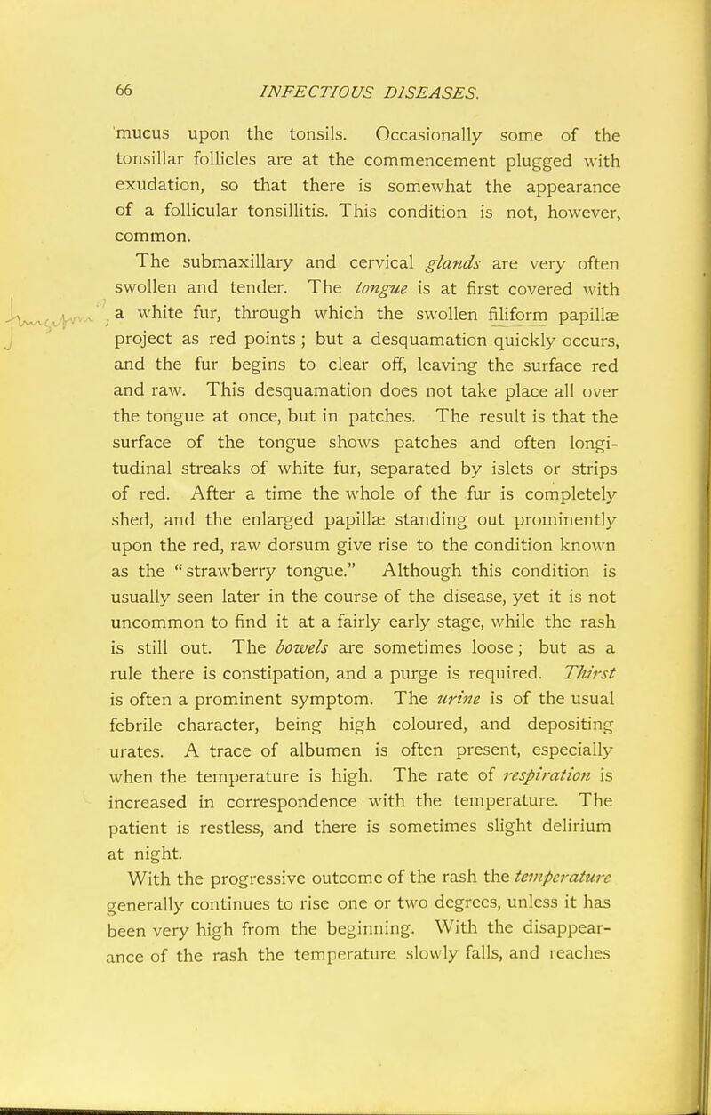 mucus upon the tonsils. Occasionally some of the tonsillar follicles are at the commencement plugged with exudation, so that there is somewhat the appearance of a follicular tonsillitis. This condition is not, however, common. The submaxillary and cervical glands are very often swollen and tender. The tongue is at first covered with ^ a white fur, through which the swollen filiform papillae project as red points ; but a desquamation quickly occurs, and the fur begins to clear off, leaving the surface red and raw. This desquamation does not take place all over the tongue at once, but in patches. The result is that the surface of the tongue shows patches and often longi- tudinal streaks of white fur, separated by islets or strips of red. After a time the whole of the fur is completely shed, and the enlarged papillae standing out prominently upon the red, raw dorsum give rise to the condition known as the  strawberry tongue. Although this condition is usually seen later in the course of the disease, yet it is not uncommon to find it at a fairly early stage, while the rash is still out. The bowels are sometimes loose; but as a rule there is constipation, and a purge is required. Thirst is often a prominent symptom. The urine is of the usual febrile character, being high coloured, and depositing urates. A trace of albumen is often present, especially when the temperature is high. The rate of respiration is increased in correspondence with the temperature. The patient is restless, and there is sometimes slight delirium at night. With the progressive outcome of the rash the tempei-ature generally continues to rise one or two degrees, unless it has been very high from the beginning. With the disappear- ance of the rash the temperature slowly falls, and reaches
