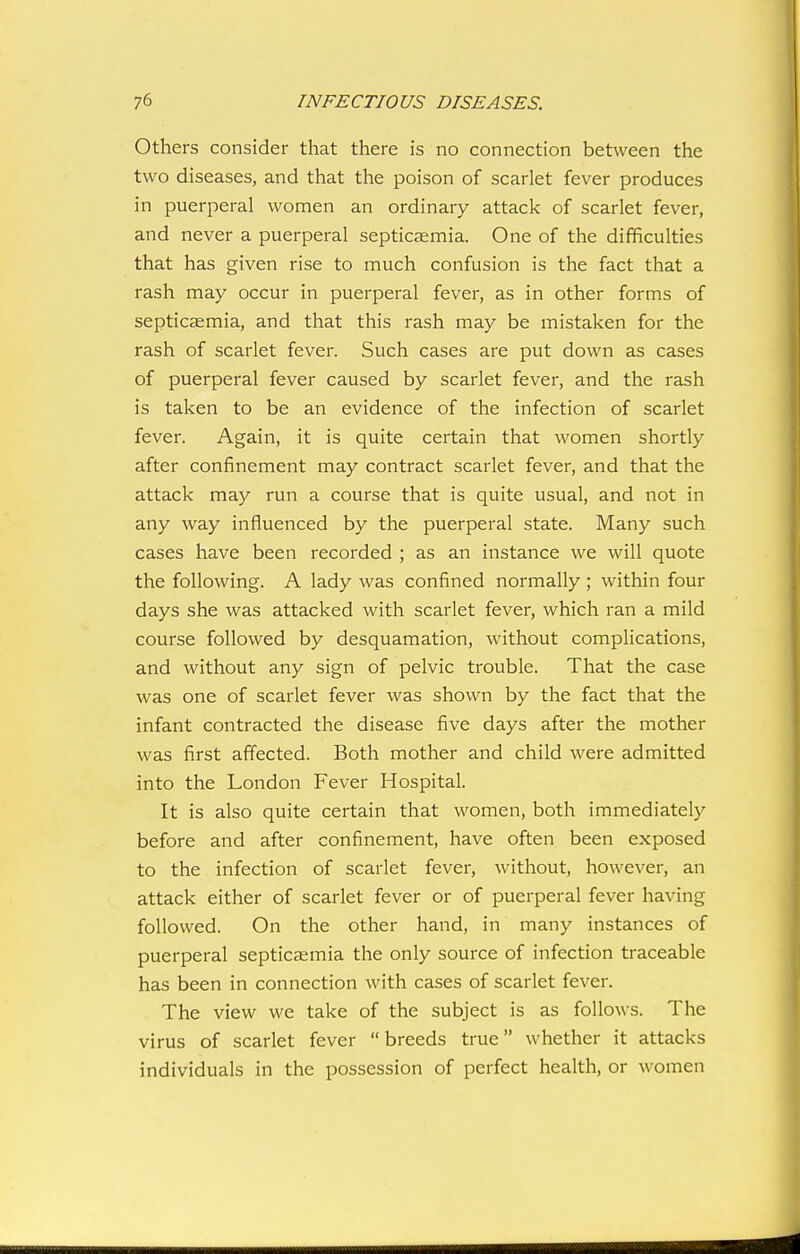 Others consider that there is no connection between the two diseases, and that the poison of scarlet fever produces in puerperal women an ordinary attack of scarlet fever, and never a puerperal septicaemia. One of the difficulties that has given rise to much confusion is the fact that a rash may occur in puerperal fever, as in other forms of septicsemia, and that this rash may be mistaken for the rash of scarlet fever. Such cases are put down as cases of puerperal fever caused by scarlet fever, and the rash is taken to be an evidence of the infection of scarlet fever. Again, it is quite certain that women shortly after confinement may contract scarlet fever, and that the attack may run a course that is quite usual, and not in any way influenced by the puerperal state. Many such cases have been recorded ; as an instance we will quote the following. A lady was confined normally ; within four days she was attacked with scarlet fever, which ran a mild course followed by desquamation, without complications, and without any sign of pelvic trouble. That the case was one of scarlet fever was shown by the fact that the infant contracted the disease five days after the mother was first affected. Both mother and child were admitted into the London Fever Hospital. It is also quite certain that women, both immediately before and after confinement, have often been exposed to the infection of scarlet fever, without, however, an attack either of scarlet fever or of puerperal fever having followed. On the other hand, in many instances of puerperal septicaemia the only source of infection traceable has been in connection with cases of scarlet fever. The view we take of the subject is as follows. The virus of scarlet fever  breeds true whether it attacks individuals in the possession of perfect health, or women