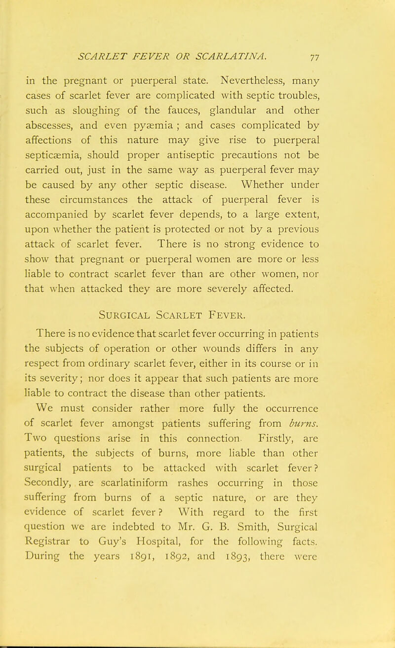 in the pregnant or puerperal state. Nevertheless, many- cases of scarlet fever are complicated with septic troubles, such as sloughing of the fauces, glandular and other abscesses, and even pycemia ; and cases complicated by affections of this nature may give rise to puerperal septicaemia, should proper antiseptic precautions not be carried out, just in the same way as puerperal fever may be caused by any other septic disease. Whether under these circumstances the attack of puerperal fever is accompanied by scarlet fever depends, to a large extent, upon whether the patient is protected or not by a previous attack of scarlet fever. There is no strong evidence to show that pregnant or puerperal women are more or less liable to contract scarlet fever than are other women, nor that when attacked they are more severely affected. Surgical Scarlet Fever. There is no evidence that scarlet fever occurring in patients the subjects of operation or other wounds differs in any respect from ordinary scarlet fever, either in its course or in its severity; nor does it appear that such patients are more liable to contract the disease than other patients. We must consider rather more fully the occurrence of scarlet fever amongst patients suffering from burns. Two questions arise in this connection. Firstly, are patients, the subjects of burns, more liable than other surgical patients to be attacked with scarlet fever? Secondly, are scarlatiniform rashes occurring in those suffering from burns of a septic nature, or are they evidence of scarlet fever ? With regard to the first question we are indebted to Mr. G. B. Smith, Surgical Registrar to Guy's Hospital, for the following facts. During the years 1891, 1892, and 1893, there were