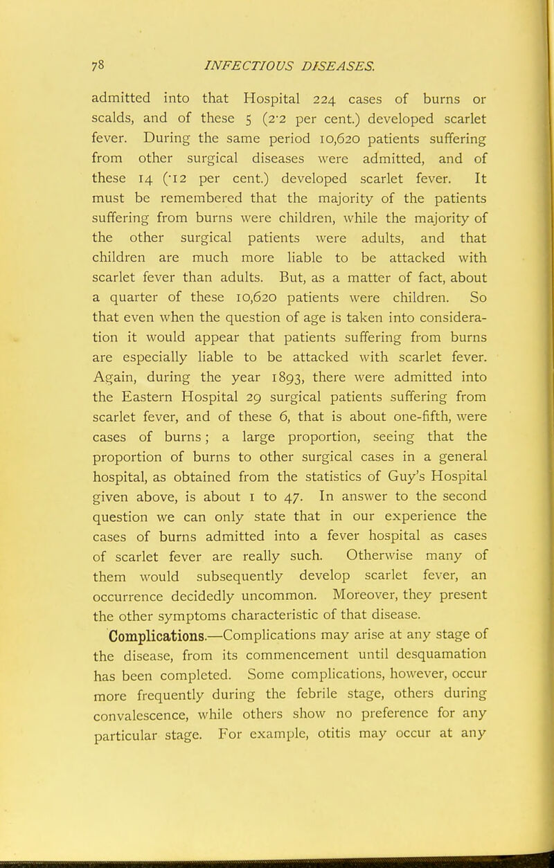 admitted into that Hospital 224 cases of burns or scalds, and of these 5 (2-2 per cent.) developed scarlet fever. During the same period 10,620 patients suffering from other surgical diseases were admitted, and of these 14 (•12 per cent.) developed scarlet fever. It must be remembered that the majority of the patients suffering from burns were children, while the majority of the other surgical patients were adults, and that children are much more liable to be attacked with scarlet fever than adults. But, as a matter of fact, about a quarter of these 10,620 patients were children. So that even when the question of age is taken into considera- tion it would appear that patients suffering from burns are especially liable to be attacked with scarlet fever. Again, during the year 1893, there were admitted into the Eastern Hospital 29 surgical patients suffering from scarlet fever, and of these 6, that is about one-fifth, were cases of burns; a large proportion, seeing that the proportion of burns to other surgical cases in a general hospital, as obtained from the statistics of Guy's Hospital given above, is about i to 47. In answer to the second question we can only state that in our experience the cases of burns admitted into a fever hospital as cases of scarlet fever are really such. Otherwise many of them would subsequently develop scarlet fever, an occurrence decidedly uncommon. Moreover, they present the other symptoms characteristic of that disease. Complications.—Complications may arise at any stage of the disease, from its commencement until desquamation has been completed. Some complications, however, occur more frequently during the febrile stage, others during convalescence, while others show no preference for any particular stage. For example, otitis may occur at any