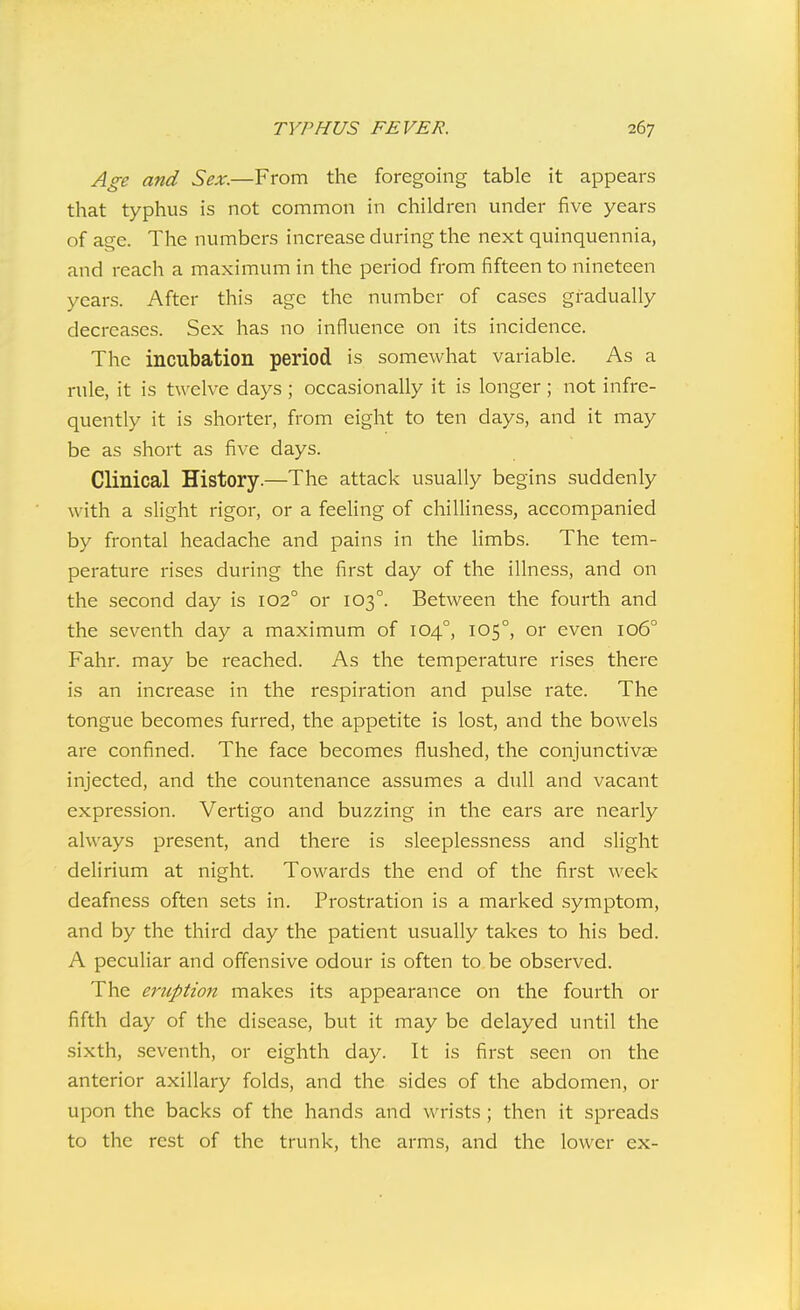 Age and Sex.—From the foregoing table it appears that typhus is not common in children under five years of age. The numbers increase during the next quinquennia, and reach a maximum in the period from fifteen to nineteen years. After this age the number of cases gradually decreases. Sex has no influence on its incidence. The incubation period is somewhat variable. As a rule, it is twelve days ; occasionally it is longer ; not infre- quently it is shorter, from eight to ten days, and it may be as short as five days. Clinical History.—The attack usually begins suddenly with a slight rigor, or a feeling of chilliness, accompanied by frontal headache and pains in the limbs. The tem- perature rises during the first day of the illness, and on the second day is 102° or 103°. Between the fourth and the seventh day a maximum of 104°, 105°, or even 106° Fahr. may be reached. As the temperature rises there is an increase in the respiration and pulse rate. The tongue becomes furred, the appetite is lost, and the bowels are confined. The face becomes flushed, the conjunctivae injected, and the countenance assumes a dull and vacant expression. Vertigo and buzzing in the ears are nearly always present, and there is sleeplessness and slight delirium at night. Towards the end of the first week deafness often sets in. Prostration is a marked symptom, and by the third day the patient usually takes to his bed. A peculiar and offensive odour is often to be observed. The eruption makes its appearance on the fourth or fifth day of the disease, but it may be delayed until the sixth, seventh, or eighth day. It is first seen on the anterior axillary folds, and the sides of the abdomen, or upon the backs of the hands and wrists; then it spreads to the rest of the trunk, the arms, and the lower ex-