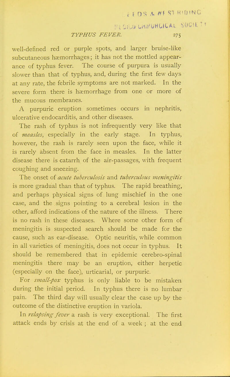 r I OS .A. /ff SI HajtNG . A) L.M'UMLJCAl SUCH. ' ' TYPHUS FEVER. 275 well-defined red or purple spots, and larger bruise-like subcutaneous haemorrhages; it has not the mottled appear- ance of typhus fever. The course of purpura is usually slower than that of typhus, and, during the first few days at any rate, the febrile symptoms are not marked. In the severe form there is haemorrhage from one or more of the mucous membranes. A purpuric eruption sometimes occurs in nephritis, ulcerative endocarditis, and other diseases. The rash of typhus is not infrequently very like that of measles, especially in the early stage. In typhus, however, the rash is rarely seen upon the face, while it is rarely absent from the face in measles. In the latter disease there is catarrh of the air-passages, with frequent coughing and sneezing. The onset of acute tuberculosis and tuberculous meningitis is more gradual than that of typhus. The rapid breathing, and perhaps physical signs of lung mischief in the one case, and the signs pointing to a cerebral lesion in the other, afford indications of the nature of the illness. There is no rash in these diseases. Where some other form of meningitis is suspected search should be made for the cause, such as ear-disease. Optic neuritis, while common in all varieties of meningitis, does not occur in typhus. It should be remembered that in epidemic cerebro-spinal meningitis there may be an eruption, either herpetic (especially on the face), urticarial, or purpuric. For small-pox typhus is only liable to be mistaken during the initial period. In typhus there is no lumbar pain. The third day will usually clear the case up by the outcome of the distinctive eruption in variola. In relapsing fever a rash is very exceptional. The first attack ends by crisis at the end of a week ; at the end