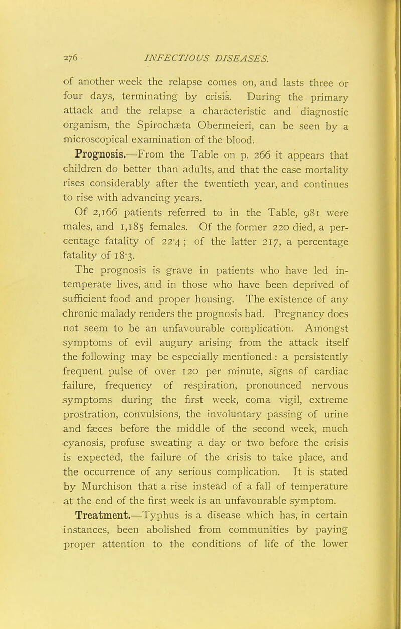 of another week the relapse comes on, and lasts three or four days, terminating by crisis. During the primary attack and the relapse a characteristic and diagnostic organism, the Spirochaeta Obermeieri, can be seen by a microscopical examination of the blood. Prognosis.—From the Table on p. 266 it appears that children do better than adults, and that the case mortality rises considerably after the twentieth year, and continues to rise with advancing years. Of 2,166 patients referred to in the Table, 981 were males, and 1,185 females. Of the former 220 died, a per- centage fatahty of 22-4; of the latter 217, a percentage fatality of i8'3. The prognosis is grave in patients who have led in- temperate lives, and in those who have been deprived of sufficient food and proper housing. The existence of any chronic malady renders the prognosis bad. Pregnancy does not seem to be an unfavourable complication. Amongst symptoms of evil augury arising from the attack itself the following may be especially mentioned: a persistently frequent pulse of over 120 per minute, signs of cardiac failure, frequency of respiration, pronounced nervous symptoms during the first week, coma vigil, extreme prostration, convulsions, the involuntary passing of urine and faeces before the middle of the second week, much ■cyanosis, profuse sweating a day or two before the crisis is expected, the failure of the crisis to take place, and the occurrence of any serious complication. It is stated by Murchison that a rise instead of a fall of temperature at the end of the first week is an unfavourable symptom. Treatment.—Typhus is a disease which has, in certain instances, been abolished from communities by paying proper attention to the conditions of life of the lower