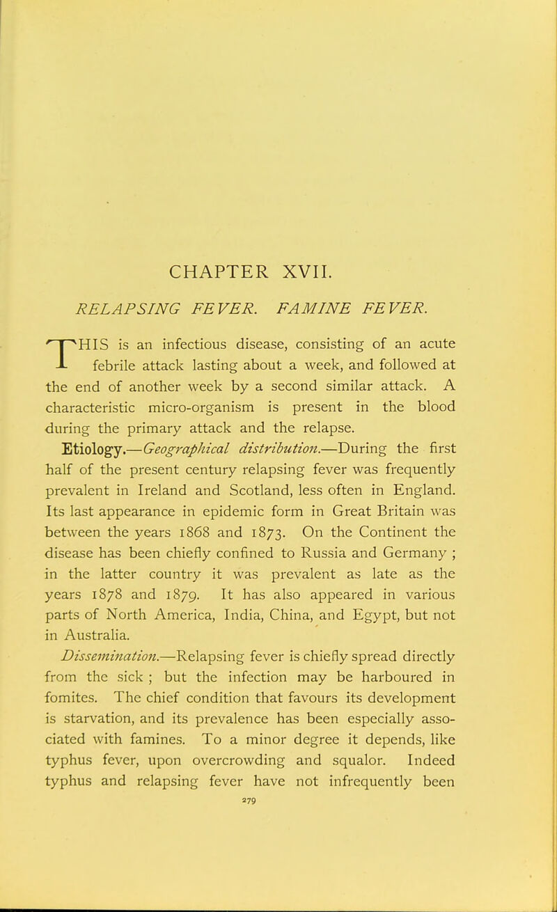 CHAPTER XVII. RELAPSING FEVER. FAMINE FEVER. ^HIS is an infectious disease, consisting of an acute J- febrile attack lasting about a week, and followed at the end of another week by a second sinmilar attack. A characteristic micro-organism is present in the blood during the primary attack and the relapse. Etiology.—Geographical distribution.—During the first half of the present century relapsing fever was frequently prevalent in Ireland and Scotland, less often in England. Its last appearance in epidemic form in Great Britain was between the years 1868 and 1873. On the Continent the disease has been chiefly confined to Russia and Germany ; in the latter country it was prevalent as late as the years 1878 and 1879. It has also appeared in various parts of North America, India, China, and Egypt, but not in Australia. Dissemination.—Relapsing fever is chiefly spread directly from the sick ; but the infection may be harboured in fomites. The chief condition that favours its development is starvation, and its prevalence has been especially asso- ciated with famines. To a minor degree it depends, like typhus fever, upon overcrowding and squalor. Indeed typhus and relapsing fever have not infrequently been