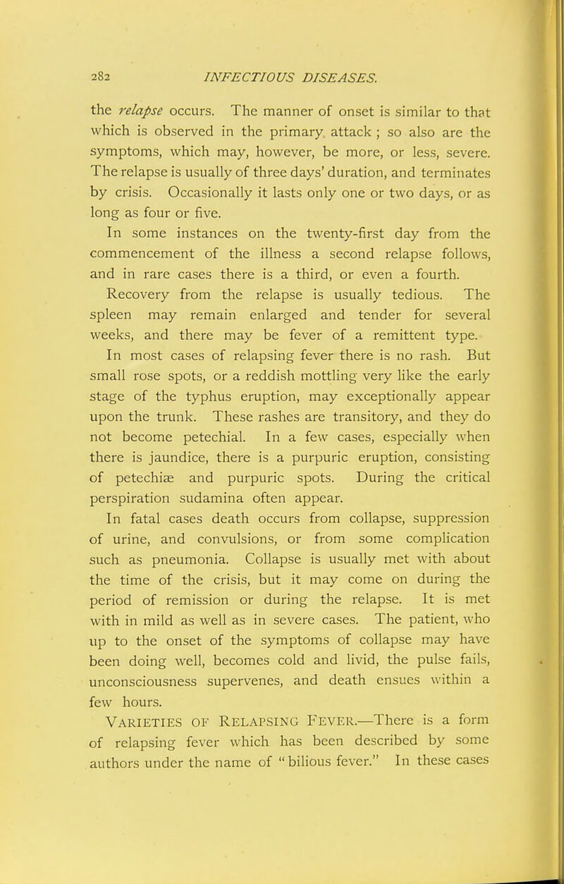 the relapse occurs. The manner of onset is similar to that which is observed in the primary, attack ; so also are the symptoms, which may, however, be more, or less, severe. The relapse is usually of three days' duration, and terminates by crisis. Occasionally it lasts only one or two days, or as long as four or five. In some instances on the twenty-first day from the commencement of the illness a second relapse follows, and in rare cases there is a third, or even a fourth. Recovery from the relapse is usually tedious. The spleen may remain enlarged and tender for several weeks, and there may be fever of a remittent type. In most cases of relapsing fever there is no rash. But small rose spots, or a reddish mottling very like the early stage of the typhus eruption, may exceptionally appear upon the trunk. These rashes are transitory, and they do not become petechial. In a few cases, especially when there is jaundice, there is a purpuric eruption, consisting of petechias and purpuric spots. During the critical perspiration sudamina often appear. In fatal cases death occurs from collapse, suppression of urine, and convulsions, or fi'om some complication such as pneumonia. Collapse is usually met with about the time of the crisis, but it may come on during the period of remission or during the relapse. It is met with in mild as well as in severe cases. The patient, who up to the onset of the symptoms of collapse may have been doing well, becomes cold and livid, the pulse fails, unconsciousness supervenes, and death ensues within a few hours. Varieties of Relapsing Fever.—There is a form of relapsing fever which has been described by some authors under the name of bilious fever. In these cases