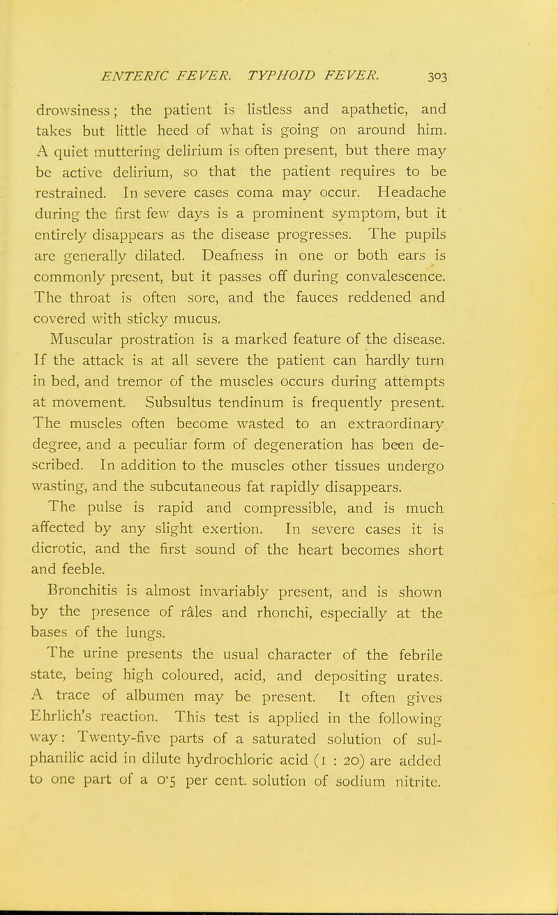 drowsiness; the patient is listless and apathetic, and takes but little heed of what is going on around him. A quiet muttering delirium is often present, but there may- be active delirium, so that the patient requires to be restrained. In severe cases coma may occur. Headache during the first few days is a prominent symptom, but it entirely disappears as the disease progresses. The pupils are generally dilated. Deafness in one or both ears is commonly present, but it passes off during convalescence. The throat is often sore, and the fauces reddened and covered with sticky mucus. Muscular prostration is a marked feature of the disease. If the attack is at all severe the patient can hardly turn in bed, and tremor of the muscles occurs during attempts at movement. Subsultus tendinum is frequently present. The muscles often become wasted to an extraordinary degree, and a peculiar form of degeneration has been de- scribed. In addition to the muscles other tissues undergo wasting, and the subcutaneous fat rapidly disappears. The pulse is rapid and compressible, and is much affected by any slight exertion. In severe cases it is dicrotic, and the first sound of the heart becomes short and feeble. Bronchitis is almost invariably present, and is shown by the presence of rales and rhonchi, especially at the bases of the lungs. The urine presents the usual character of the febrile state, being high coloured, acid, and depositing urates. A trace of albumen may be present. It often gives Ehrlich's reaction. This test is applied in the following way: Twenty-five parts of a saturated solution of sul- phanilic acid in dilute hydrochloric acid (i : 20) are added to one part of a 0'5 per cent, solution of sodium nitrite.