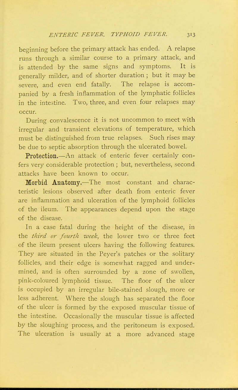beginning before the primary attack has ended. A relapse runs through a similar course to a primary attack, and is attended by the same signs and symptoms. It is generally milder, and of shorter duration ; but it may be severe, and even end fatally. The relapse is accom- panied by a fresh inflammation of the lymphatic follicles in the intestine. Two, three, and even four relapses may occur. During convalescence it is not uncommon to meet with irregular and transient elevations of temperature, which must be distinguished from true relapses. Such rises may be due to septic absorption through the ulcerated bowel. Protection.—An attack of enteric fever certainly con- fers very considerable protection ; but, nevertheless, second attacks have been known to occur. Morbid Anatomy.—The most constant and charac- teristic lesions observed after death from enteric fever are inflammation and ulceration of the lymphoid follicles of the ileum. The appearances depend upon the stage of the disease. In a case fatal during the height of the disease, in the third or foiirtJi week, the lower two or three feet of the ileum present ulcers having the following features. They are situated in the Peyer's patches or the solitary follicles, and their edge is somewhat ragged and under- mined, and is often surrounded by a zone of swollen, pink-coloured lymphoid tissue. The floor of the ulcer is occupied by an irregular bile-stained slough, more or less adherent. Where the slough has separated the floor of the ulcer is formed by the exposed muscular tissue of the intestine. Occasionally the muscular tissue is affected by the sloughing process, and the peritoneum is exposed. The ulceration is usually at a more advanced stage