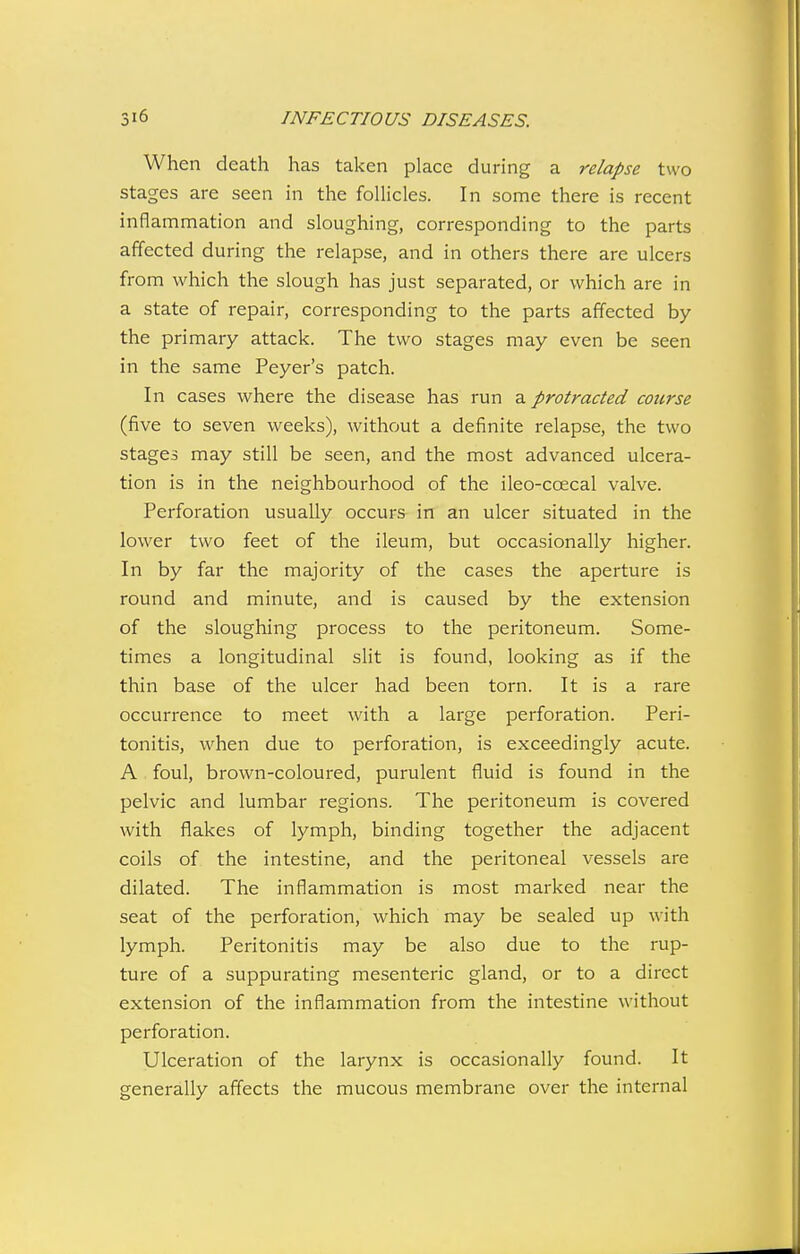 When death has taken place during a relapse two stages are seen in the follicles. In some there is recent inflammation and sloughing, corresponding to the parts affected during the relapse, and in others there are ulcers from which the slough has just separated, or which are in a state of repair, corresponding to the parts affected by the primary attack. The two stages may even be seen in the same Peyer's patch. In cases where the disease has run a protracted course (five to seven weeks), without a definite relapse, the two stages may still be seen, and the most advanced ulcera- tion is in the neighbourhood of the ileo-coecal valve. Perforation usually occurs in an ulcer situated in the lower two feet of the ileum, but occasionally higher. In by far the majority of the cases the aperture is round and minute, and is caused by the extension of the sloughing process to the peritoneum. Some- times a longitudinal sHt is found, looking as if the thin base of the ulcer had been torn. It is a rare occurrence to meet with a large perforation. Peri- tonitis, when due to perforation, is exceedingly acute. A foul, brown-coloured, purulent fluid is found in the pelvic and lumbar regions. The peritoneum is covered with flakes of lymph, binding together the adjacent coils of the intestine, and the peritoneal vessels are dilated. The inflammation is most marked near the seat of the perforation, which may be sealed up with lymph. Peritonitis may be also due to the rup- ture of a suppurating mesenteric gland, or to a direct extension of the inflammation from the intestine without perforation. Ulceration of the larynx is occasionally found. It generally affects the mucous membrane over the internal