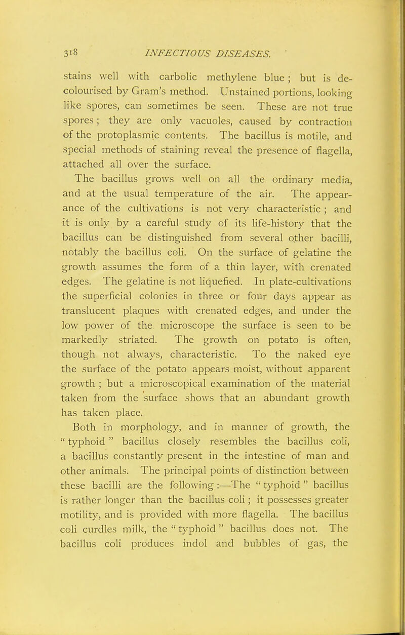 stains well with carbolic methylene blue ; but is de- colourised by Grain's method. Unstained portions, looking like spores, can sometimes be seen. These are not true spores; they are only vacuoles, caused by contraction of the protoplasmic contents. The bacillus is motile, and special methods of staining reveal the presence of flagclla, attached all over the surface. The bacillus grows well on all the ordinary media, and at the usual temperature of the air. The appear- ance of the cultivations is not very characteristic ; and it is only by a careful study of its life-history that the bacillus can be distinguished from several o.ther bacilli, notably the bacillus coli. On the surface of gelatine the growth assumes the form of a thin layer, with crenated edges. The gelatine is not liquefied. In plate-cultivations the superficial colonies in three or four days appear as translucent plaques with crenated edges, and under the low power of the microscope the surface is seen to be markedly striated. The growth on potato is often, though not always, characteristic. To the naked eye the surface of the potato appears moist, without apparent growth ; but a microscopical examination of the material taken from the surface shows that an abundant growth has taken place. Both in morphology, and in manner of growth, the  typhoid  bacillus closely resembles the bacillus coli, a bacillus constantly present in the intestine of man and other animals. The principal points of distinction between these bacilli are the following :—The  typhoid  bacillus is rather longer than the bacillus coli; it possesses greater motility, and is provided with more flagella. The bacillus coli curdles milk, the  typhoid  bacillus does not. The bacillus coli produces indol and bubbles of gas, the