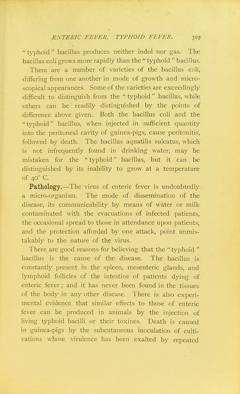  typhoid  baciUus produces neither indol nor gas. The bacillus coli grows more rapidly than the  typhoid  bacillus. There are a number of varieties of the bacillus coli, differing from one another in mode of growth and micro- scopical appearances. Some of the varieties are exceedingly difficult to distinguish from the  typhoid  bacillus, while others can be readily distinguished by the points of difference above given. Both the bacillus coli and the  typhoid bacillus, when injected in sufficient quantity into the peritoneal cavity of guinea-pigs, cause peritonitis, followed by death. The bacillus aquatilis sulcatus, which is not infrequently found in drinking water, may be mistaken for the  typhoid bacillus, but it can be distinguished by its inability to grow at a temperature of 40° C. Pathology.—The virus of enteric fever is undoubtedly a micro-organism. The mode of dissemination of the disease, its communicability by means of water or milk contaminated with the evacuations of infected patients, the occasional spread to those in attendance upon patients, and the protection afforded by one attack, point unmis- takably to the nature of the virus. There are good reasons for believing that the  typhoid  bacillus is the cause of the disease. The bacillus is constantly present in the spleen, mesenteric glands, and lymphoid folHcles of the intestine of patients dying of enteric fever; and it has never been found in the tissues of the body in any other disease. There is also experi- mental evidence that similar effects to those of enteric fever can be produced in animals by the injection of living typhoid bacilli or their toxines. Death is caused in guinea-pigs by the subcutaneous inoculation of culti- vations whose virulence has been exalted by repeated