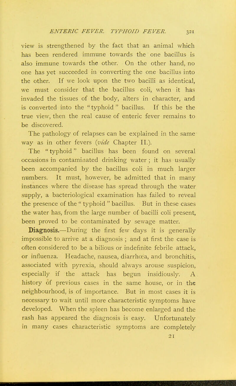 view is strengthened by the fact that an animal which has been rendered immune towards the one bacillus is also immune towards the other. On the other hand, no one has yet succeeded in converting the one bacillus into the other. If we look upon the two bacilli as identical, we must consider that the bacillus coli, when it has invaded the tissues of the body, alters in character, and is converted into the  typhoid  bacillus. If this be the true view, then the real cause of enteric fever remains to be discovered. The pathology of relapses can be explained in the same way as in other fevers {vide Chapter II.). The  typhoid bacillus has been found on several occasions in contaminated drinking water ; it has usually been accompanied by the bacillus coli in much larger numbers. It must, however, be admitted that in many instances where the disease has spread through the water supply, a bacteriological examination has failed to reveal the presence of the  typhoid  bacillus. But in these cases the water has, from the large number of bacilli coli present, been proved to be contaminated by sewage matter. Diagnosis.—During the first few days it is generally impossible to arrive at a diagnosis ; and at first the case is often considered to be a bilious or indefinite febrile attack, or influenza. Headache, nausea, diarrhoea, and bronchitis, associated with pyrexia, should always arouse suspicion, especially if the attack has begun insidiously. A history of previous cases in the same house, or in the neighbourhood, is of importance. But in most cases it is necessary to wait until more characteristic symptoms have developed. When the spleen has become enlarged and the rash has appeared the diagnosis is easy. Unfortunately in many cases characteristic symptoms are completely 21