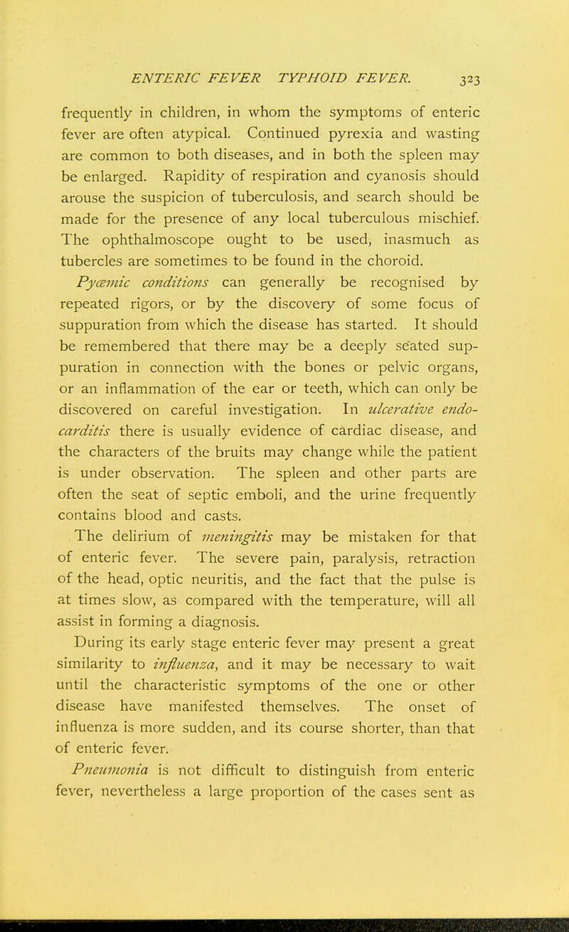 frequently in children, in whom the symptoms of enteric fever are often atypical. Continued pyrexia and wasting are common to both diseases, and in both the spleen may be enlarged. Rapidity of respiration and cyanosis should arouse the suspicion of tuberculosis, and search should be made for the presence of any local tuberculous mischief The ophthalmoscope ought to be used, inasmuch as tubercles are sometimes to be found in the choroid. PycBinic conditions can generally be recognised by repeated rigors, or by the discovery of some focus of suppuration from which the disease has started. It should be remembered that there may be a deeply seated sup- puration in connection with the bones or pelvic organs, or an inflammation of the ear or teeth, which can only be discovered on careful investigation. In ulcerative endo- carditis there is usually evidence of cardiac disease, and the characters of the bruits may change while the patient is under observation. The spleen and other parts are often the seat of septic emboli, and the urine frequently contains blood and casts. The delirium of meningitis may be mistaken for that of enteric fever. The severe pain, paralysis, retraction of the head, optic neuritis, and the fact that the pulse is at times slow, as compared with the temperature, will all assist in forming a diagnosis. During its early stage enteric fever may present a great similarity to influenza, and it may be necessary to wait until the characteristic symptoms of the one or other disease have manifested themselves. The onset of influenza is more sudden, and its course shorter, than that of enteric fever. Pneumonia is not difficult to distinguish from enteric fever, nevertheless a large proportion of the cases sent as