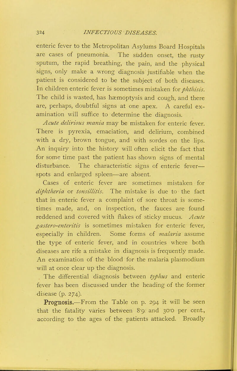 enteric fever to the Metropolitan Asylums Board Hospitals are cases of pneumonia. The sudden onset, the rusty- sputum, the rapid breathing, the pain, and the physical signs, only make a wrong diagnosis justifiable when the patient is considered to be the subject of both diseases. In children enteric fever is sometimes mistaken for phthisis. The child is wasted, has haemoptysis and cough, and there are, perhaps, doubtful signs at one apex. A careful ex- amination will suffice to determine the diagnosis. Acute delirious mania may be mistaken for enteric fever. There is pyrexia, emaciation, and delirium, combined with a dry, brown tongue, and with sordes on the lips. An inquiry into the history will often elicit the fact that for some time past the patient has shown signs of mental disturbance. The characteristic signs of enteric fever— spots and enlarged spleen—are absent. Cases of enteric fever are sometimes mistaken for diphtheria or tonsillitis. The mistake is due to the fact that in enteric fever a complaint of sore throat is some- times made, and, on inspection, the fauces are found reddened and covered with flakes of sticky mucus. Acute gastero-enteritis is sometimes mistaken for enteric fever, especially in children. Some forms of malaria assume the type of enteric fever, and in countries where both diseases are rife a mistake in diagnosis is frequently made. An examination of the blood for the malaria plasmodium will at once clear up the diagnosis. The differential diagnosis between typhus and enteric fever has been discussed under the heading of the former disease (p. 274). Prognosis.—From the Table on p. 294 it will be seen that the fatality varies between 8-9 and 30-0 per cent., according to the ages of the patients attacked. Broadly