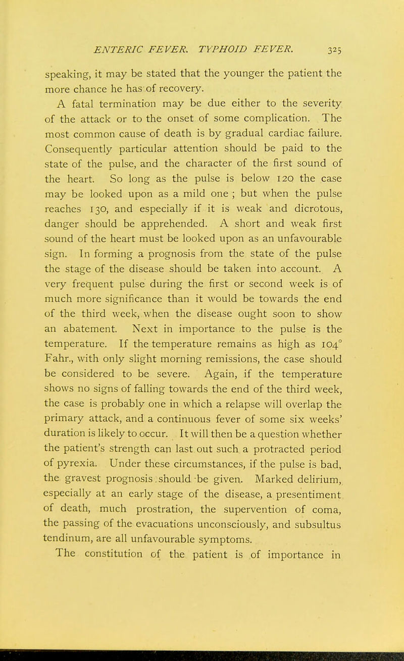 speaking, it may be stated that the younger the patient the more chance he has of recovery. A fatal termination may be due either to the severity of the attack or to the onset of some complication. The most common cause of death is by gradual cardiac failure. Consequently particular attention should be paid to the state of the pulse, and the character of the first sound of the heart. So long as the pulse is below 120 the case may be looked upon as a mild one ; but when the pulse reaches 130, and especially if it is weak and dicrotous, danger should be apprehended. A short and weak first sound of the heart must be looked upon as an unfavourable sign. In forming a prognosis from the state of the pulse the stage of the disease should be taken into account. A very frequent pulse during the first or second week is of much more significance than it would be towards the end of the third week, when the disease ought soon to show an abatement. Next in importance to the pulse is the temperature. If the temperature remains as high as 104° Fahr., with only slight morning remissions, the case should be considered to be severe. Again, if the temperature shows no signs of falling towards the end of the third week, the case is probably one in which a relapse will overlap the primary attack, and a continuous fever of some six weeks' duration is likely to occur. It will then be a question whether the patient's strength can last out such a protracted period of pyrexia. Under these circumstances, if the pulse is bad, the gravest prognosis .should be given. Marked delirium, especially at an early stage of the disease, a presentiment of death, much prostration, the supervention of coma, the passing of the evacuations unconsciously, and subsultus tendinum, are all unfavourable symptoms. The constitution of the patient is of importance in