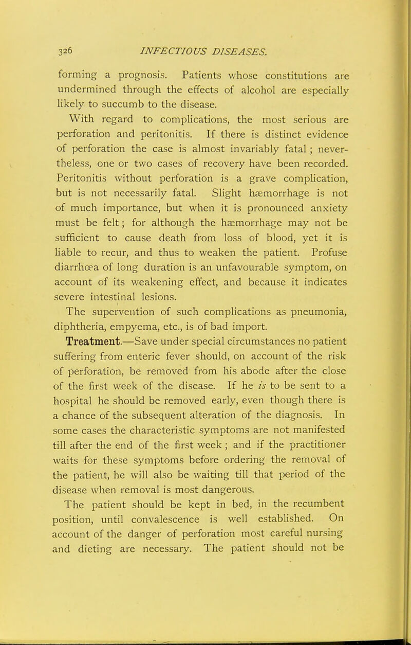 forming a prognosis. Patients whose constitutions are undermined through the effects of alcohol are especially likely to succumb to the disease. With regard to complications, the most serious are perforation and peritonitis. If there is distinct evidence of perforation the case is almost invariably fatal ; never- theless, one or two cases of recovery have been recorded. Peritonitis without perforation is a grave complication, but is not necessarily fatal. Slight haemorrhage is not of much importance, but when it is pronounced anxiety must be felt; for although the hcemorrhage may not be sufficient to cause death from loss of blood, yet it is liable to recur, and thus to weaken the patient. Profuse diarrhoea of long duration is an unfavourable symptom, on account of its weakening effect, and because it indicates severe intestinal lesions. The supervention of such complications as pneumonia, diphtheria, empyema, etc., is of bad import. Treatment.—Save under special circumstances no patient suffering from enteric fever should, on account of the risk of perforation, be removed from his abode after the close of the first week of the disease. If he is to be sent to a hospital he should be removed early, even though there is a chance of the subsequent alteration of the diagnosis. In some cases the characteristic symptoms are not manifested till after the end of the first week ; and if the practitioner waits for these symptoms before ordering the removal of the patient, he will also be waiting till that period of the disease when removal is most dangerous. The patient should be kept in bed, in the recumbent position, until convalescence is well established. On account of the danger of perforation most careful nursing and dieting are necessary. The patient should not be