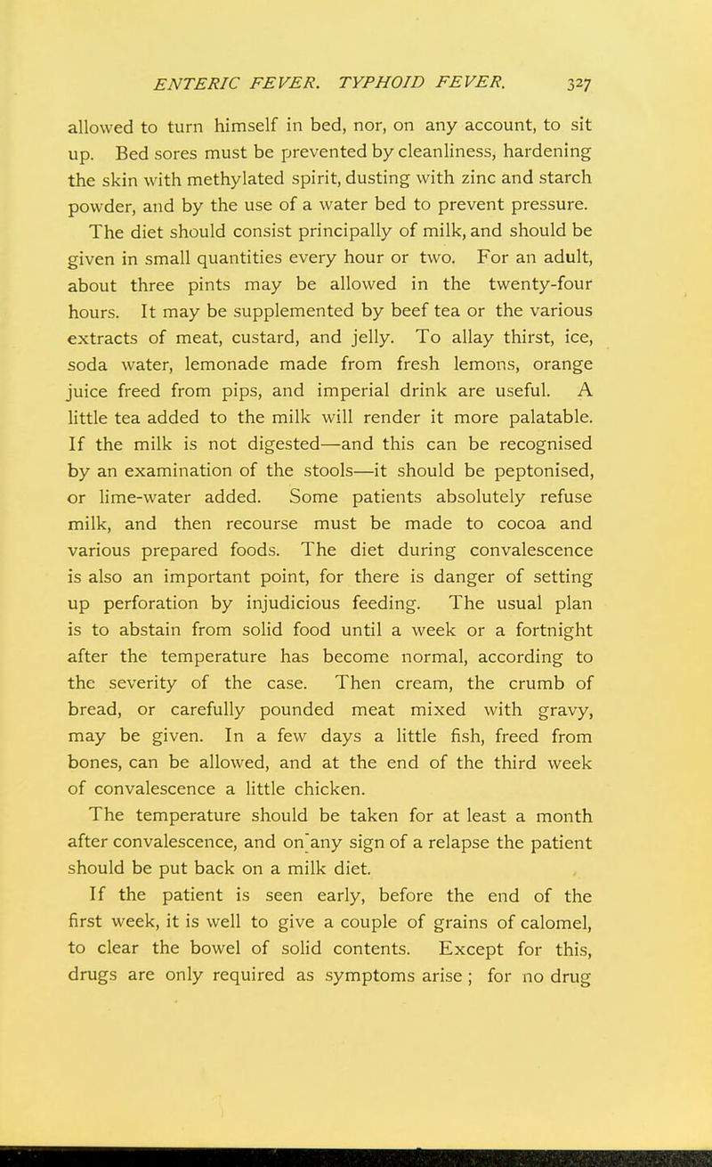 allowed to turn himself in bed, nor, on any account, to sit up. Bed sores must be prevented by cleanliness, hardening the skin with methylated spirit, dusting with zinc and starch powder, and by the use of a water bed to prevent pressure. The diet should consist principally of milk, and should be given in small quantities every hour or two. For an adult, about three pints may be allowed in the twenty-four hours. It may be supplemented by beef tea or the various extracts of meat, custard, and jelly. To allay thirst, ice, soda water, lemonade made from fresh lemons, orange juice freed from pips, and imperial drink are useful. A little tea added to the milk will render it more palatable. If the milk is not digested—and this can be recognised by an examination of the stools—it should be peptonised, or lime-water added. Some patients absolutely refuse milk, and then recourse must be made to cocoa and various prepared foods. The diet during convalescence is also an important point, for there is danger of setting up perforation by injudicious feeding. The usual plan is to abstain from solid food until a week or a fortnight after the temperature has become normal, according to the severity of the case. Then cream, the crumb of bread, or carefully pounded meat mixed with gravy, may be given. In a few days a little fish, freed from bones, can be allowed, and at the end of the third week of convalescence a little chicken. The temperature should be taken for at least a month after convalescence, and on'any sign of a relapse the patient should be put back on a milk diet. If the patient is seen early, before the end of the first week, it is well to give a couple of grains of calomel, to clear the bowel of solid contents. Except for this, drugs are only required as symptoms arise; for no drug