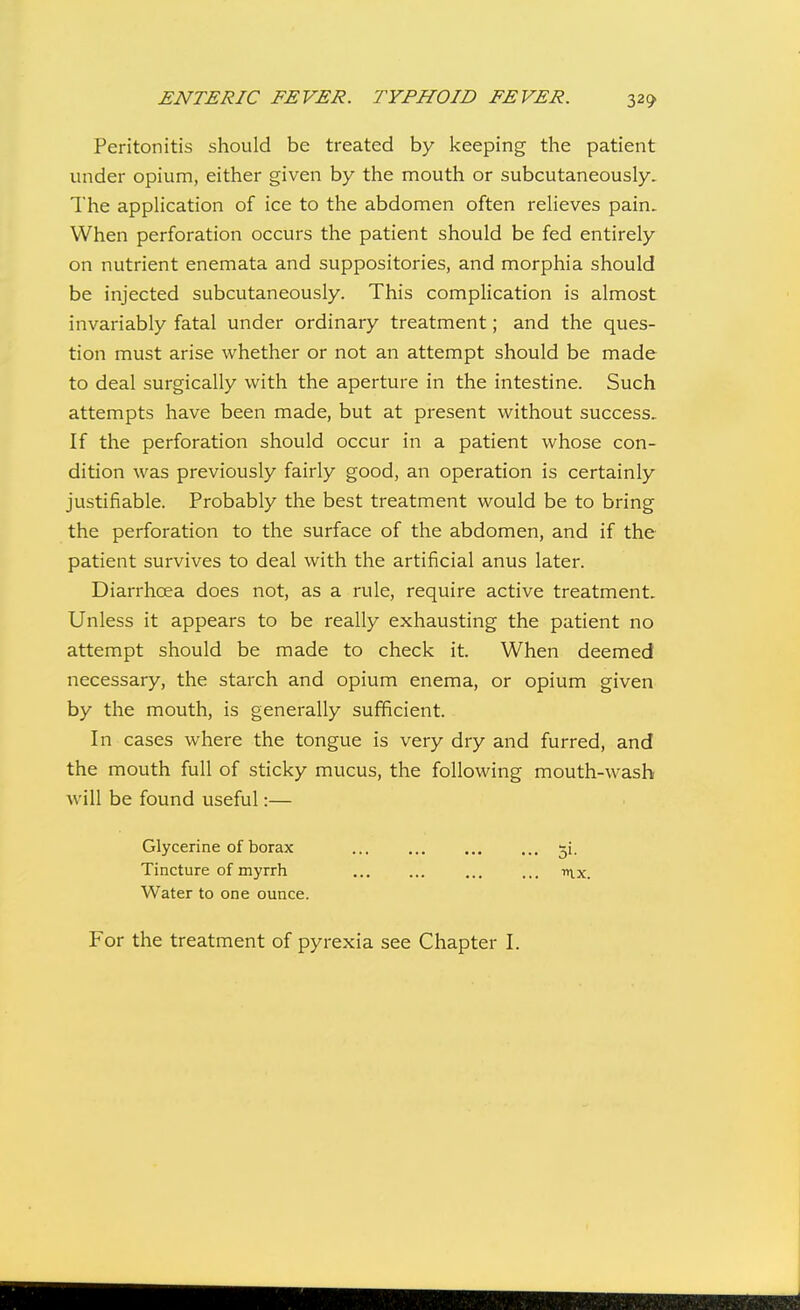 Peritonitis should be treated by keeping the patient under opium, either given by the mouth or subcutaneously. The application of ice to the abdomen often relieves pain. When perforation occurs the patient should be fed entirely on nutrient enemata and suppositories, and morphia should be injected subcutaneously. This complication is almost invariably fatal under ordinary treatment; and the ques- tion must arise whether or not an attempt should be made to deal surgically with the aperture in the intestine. Such attempts have been made, but at present without success. If the perforation should occur in a patient whose con- dition was previously fairly good, an operation is certainly justifiable. Probably the best treatment would be to bring the perforation to the surface of the abdomen, and if the patient survives to deal with the artificial anus later. Diarrhoea does not, as a rule, require active treatment. Unless it appears to be really exhausting the patient no attempt should be made to check it. When deemed necessary, the starch and opium enema, or opium given by the mouth, is generally sufficient. In cases where the tongue is very dry and furred, and the mouth full of sticky mucus, the following mouth-wash will be found useful:— Glycerine of borax ji. Tincture of myrrh ... ... ... ... nvx. Water to one ounce. For the treatment of pyrexia see Chapter I.