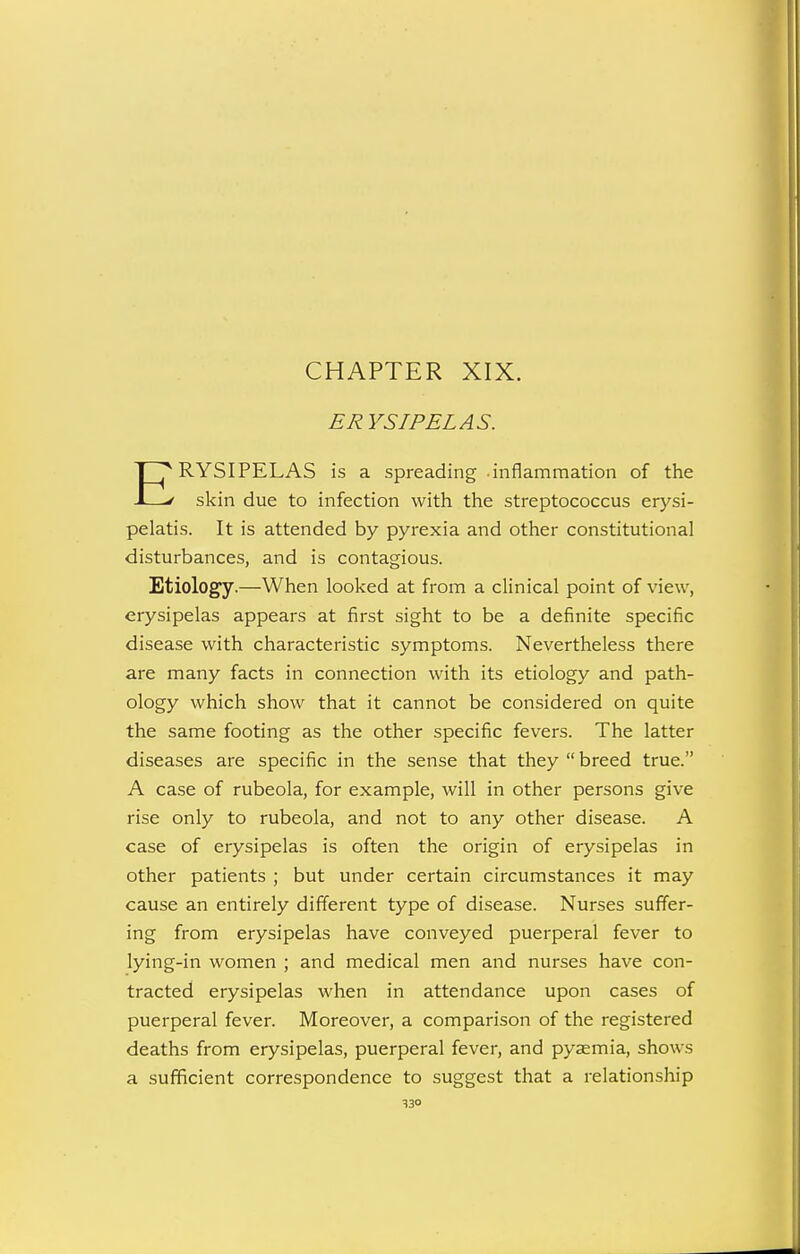 CHAPTER XIX. ERYSIPELAS. ERYSIPELAS is a spreading inflammation of the skin due to infection with the streptococcus erysi- pelatis. It is attended by pyrexia and other constitutional disturbances, and is contagious. Etiology.—When looked at from a clinical point of view, erysipelas appears at first sight to be a definite specific disease with characteristic symptoms. Nevertheless there are many facts in connection with its etiology and path- ology which show that it cannot be considered on quite the same footing as the other specific fevers. The latter diseases are specific in the sense that they  breed true. A case of rubeola, for example, will in other persons give rise only to rubeola, and not to any other disease. A case of erysipelas is often the origin of erysipelas in other patients ; but under certain circumstances it may cause an entirely different type of disease. Nurses suffer- ing from erysipelas have conveyed puerperal fever to lying-in women ; and medical men and nurses have con- tracted erysipelas when in attendance upon cases of puerperal fever. Moreover, a comparison of the registered deaths from erysipelas, puerperal fever, and pyaemia, shows a sufficient correspondence to suggest that a relationship S30