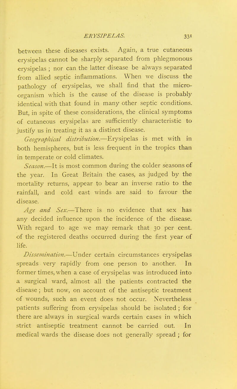 between these diseases exists. Again, a true cutaneous erysipelas cannot be sharply separated from phlegmonous erysipelas ; nor can the latter disease be always separated from allied septic inflammations. When we discuss the pathology of erysipelas, we shall find that the micro- organism \\ hich is the cause of the disease is probably identical with that found in many other septic conditions. But, in spite of these considerations, the clinical symptoms of cutaneous erysipelas are sufficiently characteristic to justify us in treating it as a distinct disease. Geographical distribution.—Erysipelas is met with in both hemispheres, but is less frequent in the tropics than in temperate or cold climates. Season.—It is most common during the colder seasons of the year. In Great Britain the cases, as judged by the mortality returns, appear to bear an inverse ratio to the rainfall, and cold east winds are said to favour the disease. Age and Sex.—There is no evidence that sex has any decided influence upon the incidence of the disease. With regard to age we may remark that 30 per cent, of the registered deaths occurred during the first year of life. Dissemination.—Under certain circumstances erysipelas spreads very rapidly from one person to another. In former times, when a case of erysipelas was introduced into a surgical ward, almost all the patients contracted the disease ; but now, on account of the antiseptic treatment of wounds, such an event does not occur. Nevertheless patients suffering from erysipelas should be isolated ; for there are always in surgical wards certain cases in which strict antiseptic treatment cannot be carried out. In medical wards the disease does not generally spread ; for