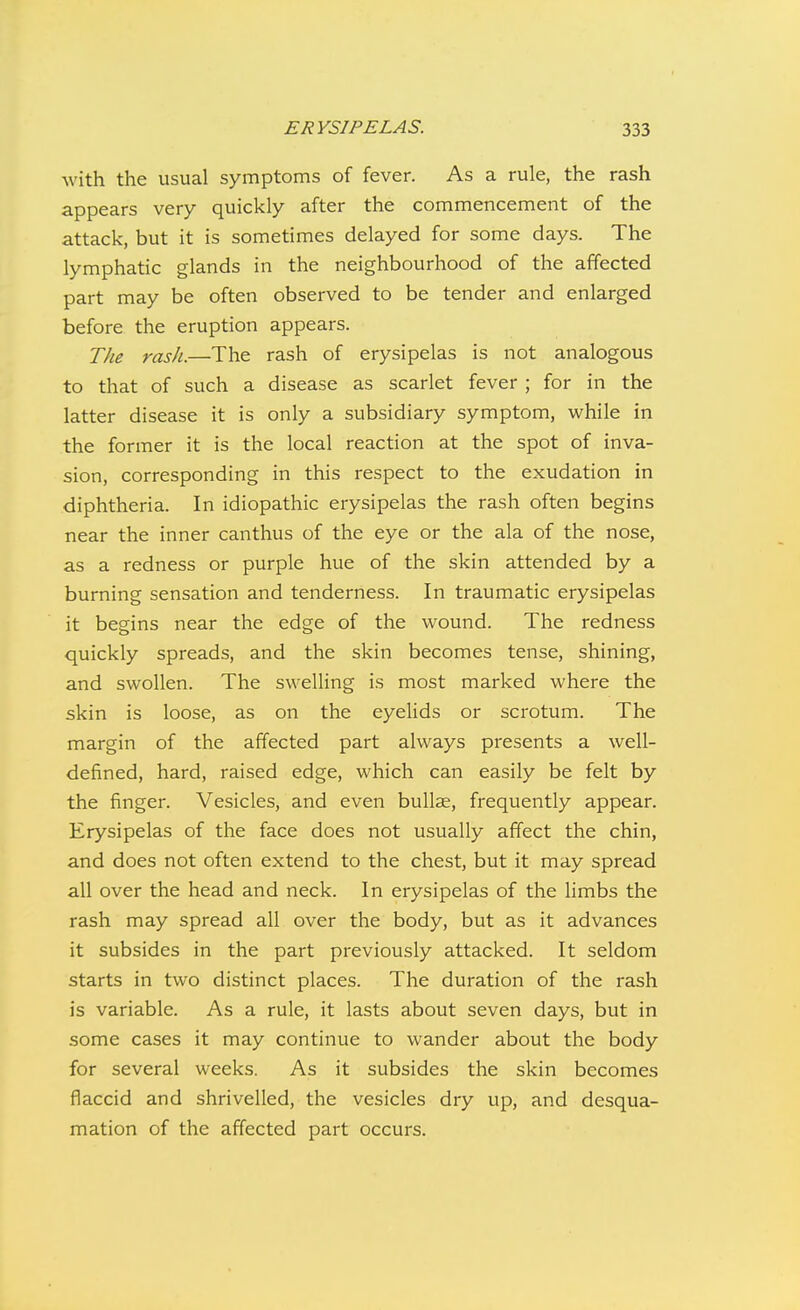 with the usual symptoms of fever. As a rule, the rash appears very quickly after the commencement of the attack, but it is sometimes delayed for some days. The lymphatic glands in the neighbourhood of the affected part may be often observed to be tender and enlarged before the eruption appears. The rash.—The rash of erysipelas is not analogous to that of such a disease as scarlet fever ; for in the latter disease it is only a subsidiary symptom, while in the former it is the local reaction at the spot of inva- sion, corresponding in this respect to the exudation in diphtheria. In idiopathic erysipelas the rash often begins near the inner canthus of the eye or the ala of the nose, as a redness or purple hue of the skin attended by a burning sensation and tenderness. In traumatic erysipelas it begins near the edge of the wound. The redness quickly spreads, and the skin becomes tense, shining, and swollen. The swelling is most marked where the skin is loose, as on the eyelids or scrotum. The margin of the affected part always presents a well- defined, hard, raised edge, which can easily be felt by the finger. Vesicles, and even bullae, frequently appear. Erysipelas of the face does not usually affect the chin, and does not often extend to the chest, but it may spread all over the head and neck. In erysipelas of the hmbs the rash may spread all over the body, but as it advances it subsides in the part previously attacked. It seldom starts in two distinct places. The duration of the rash is variable. As a rule, it lasts about seven days, but in some cases it may continue to wander about the body for several weeks. As it subsides the skin becomes flaccid and shrivelled, the vesicles dry up, and desqua- mation of the affected part occurs.