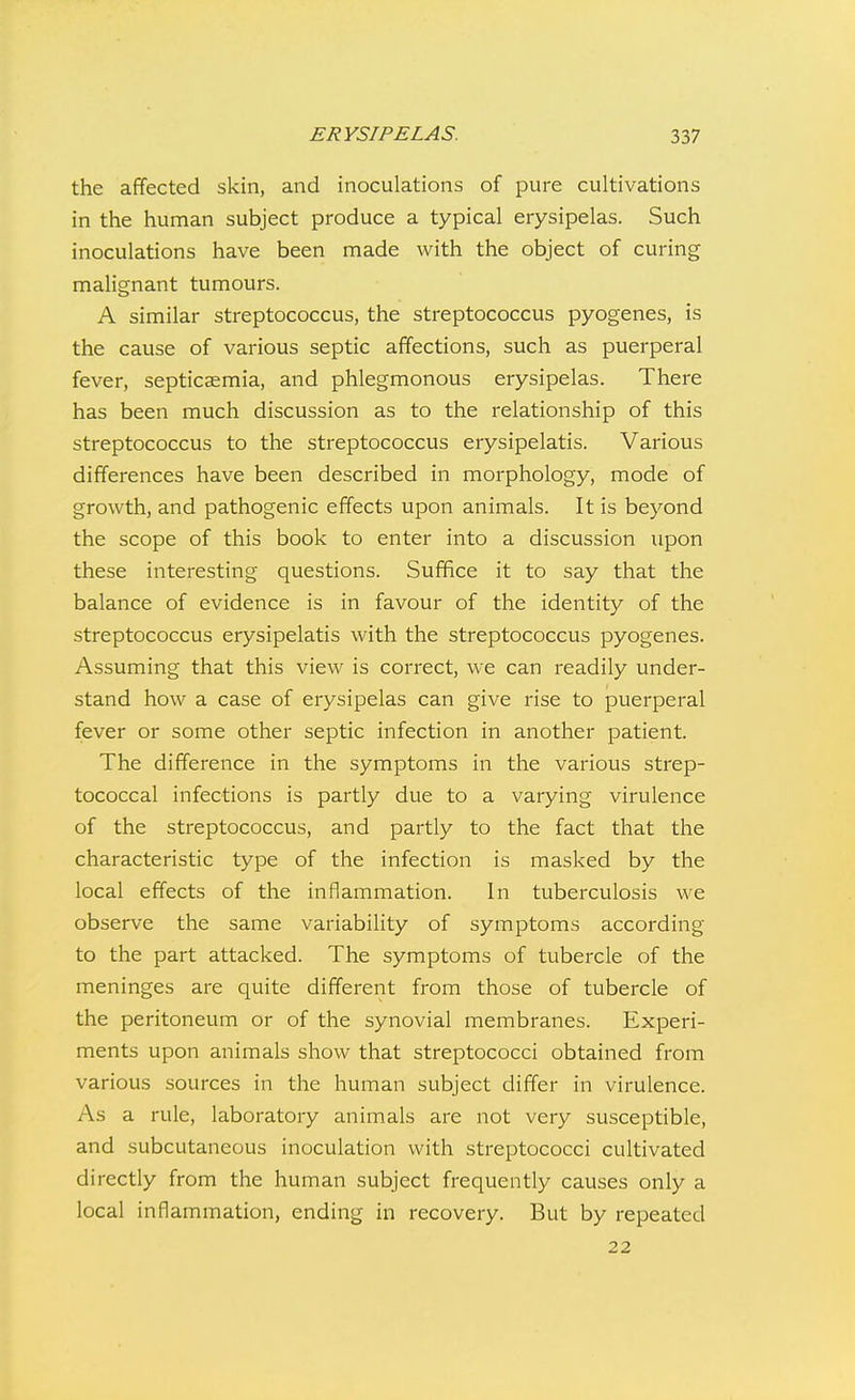 the affected skin, and inoculations of pure cultivations in the human subject produce a typical erysipelas. Such inoculations have been made with the object of curing malignant tumours. A similar streptococcus, the streptococcus pyogenes, is the cause of various septic affections, such as puerperal fever, septicaemia, and phlegmonous erysipelas. There has been much discussion as to the relationship of this streptococcus to the streptococcus erysipelatis. Various differences have been described in morphology, mode of growth, and pathogenic effects upon animals. It is beyond the scope of this book to enter into a discussion upon these interesting questions. Suffice it to say that the balance of evidence is in favour of the identity of the streptococcus erysipelatis with the streptococcus pyogenes. Assuming that this view is correct, we can readily under- stand how a case of erysipelas can give rise to puerperal fever or some other septic infection in another patient. The difference in the symptoms in the various strep- tococcal infections is partly due to a varying virulence of the streptococcus, and partly to the fact that the characteristic type of the infection is masked by the local effects of the inflammation. In tuberculosis we observe the same variability of symptoms according to the part attacked. The symptoms of tubercle of the meninges are quite different from those of tubercle of the peritoneum or of the synovial membranes. Experi- ments upon animals show that streptococci obtained from various sources in the human subject differ in virulence. As a rule, laboratory animals are not very susceptible, and subcutaneous inoculation with streptococci cultivated directly from the human subject frequently causes only a local inflammation, ending in recovery. But by repeated 22