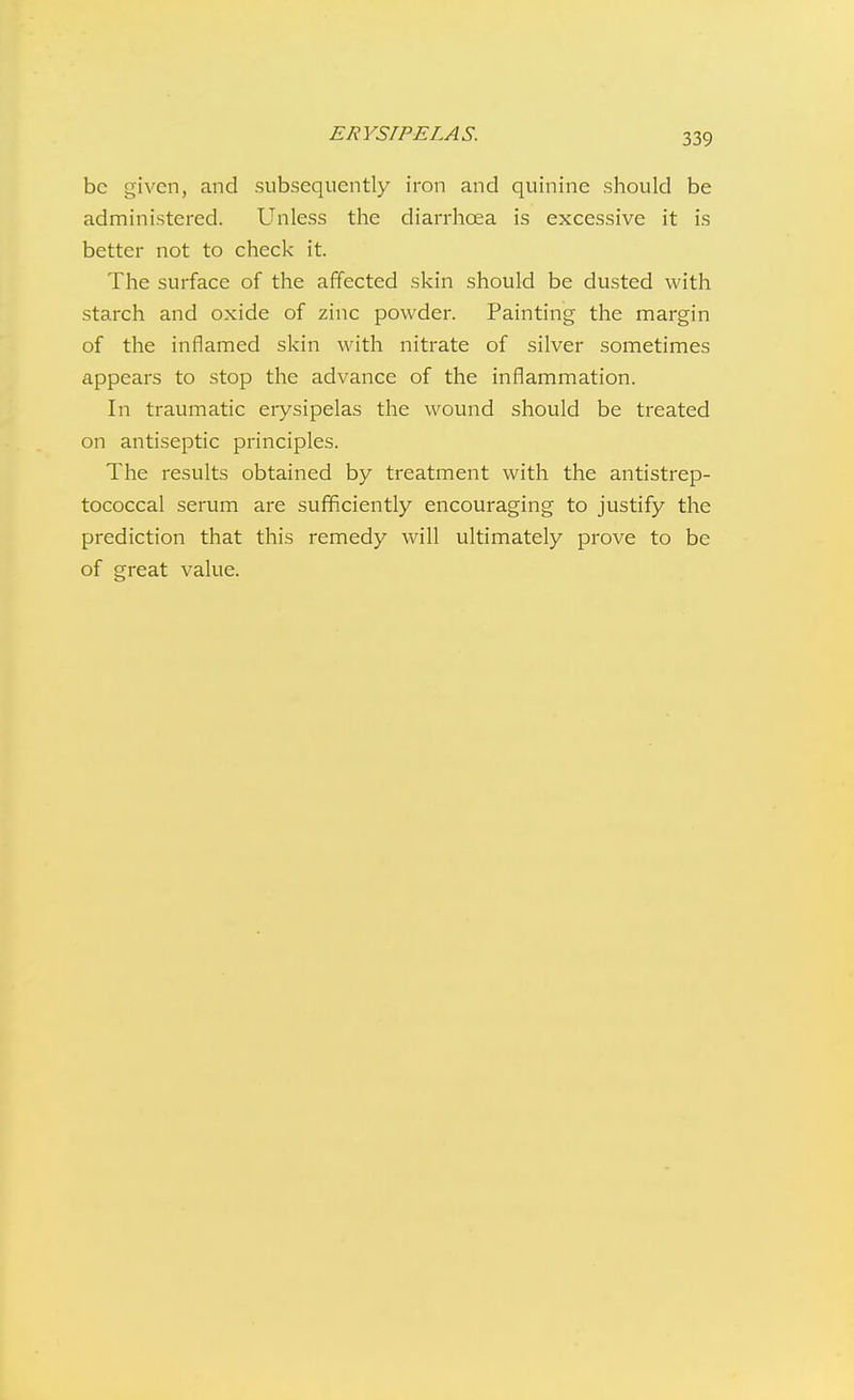 be given, and subsequently iron and quinine should be administered. Unless the diarrhoea is excessive it is better not to check it. The surface of the affected skin should be dusted with starch and oxide of zinc powder. Painting the margin of the inflamed skin with nitrate of silver sometimes appears to stop the advance of the inflammation. In traumatic erysipelas the wound should be treated on antiseptic principles. The results obtained by treatment with the antistrep- tococcal serum are sufficiently encouraging to justify the prediction that this remedy will ultimately prove to be of great value.