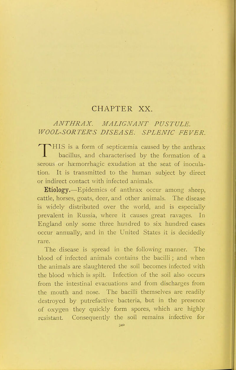 CHAPTER XX. ANTHRAX. MALIGNANT PUSTULE. WOOL-SORTER'S DISEASE. SPLENIC FEVER. HIS is a form of septicaemia caused by the anthrax J. bacillus, and characterised by the formation of a serous or haemorrhagic exudation at the seat of inocula- tion. It is transmitted to the human subject by direct or indirect contact with infected animals. Etiology.—Epidemics of anthrax occur among sheep, cattle, horses, goats, deer, and other animals. The disease is widely distributed over the world, and is especially prevalent in Russia, where it causes great ravages. In England only some three hundred to six hundred cases occur annually, and in the United States it is decidedly rare. The disease is spread in the following manner. The blood of infected animals contains the bacilli ; and when the animals are slaughtered the soil becomes infected with the blood which is spilt. Infection of the soil also occurs from the intestinal evacuations and from discharges from the mouth and nose. The bacilli themselves are readily destroyed by putrefactive bacteria, but in the presence of oxygen they quickly form spores, which are highly resistant. Consequently the soil remains infective for