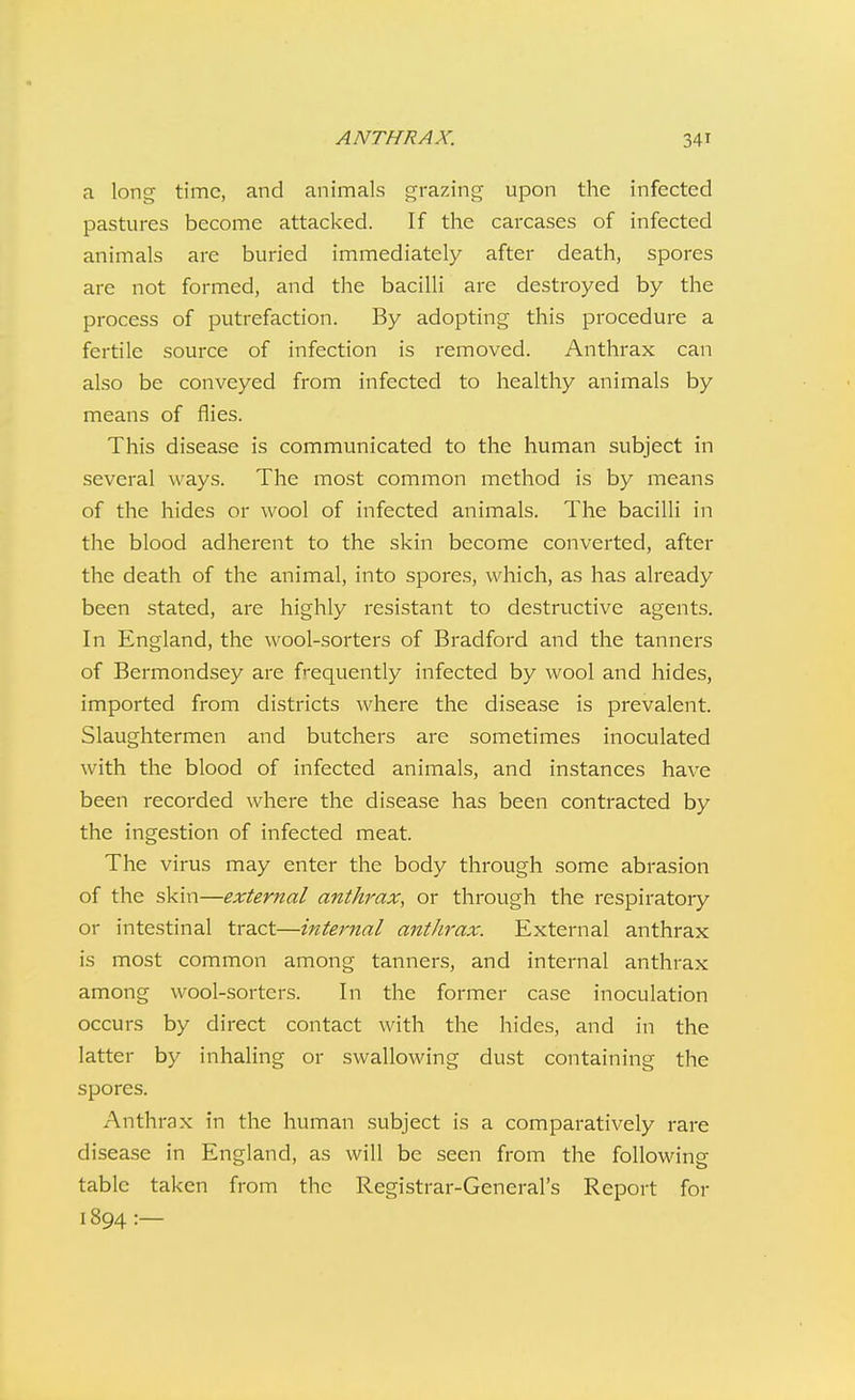 a long time, and aninaals grazing upon the infected pastures become attacked. If the carcases of infected animals are buried immediately after death, spores are not formed, and the bacilli are destroyed by the process of putrefaction. By adopting this procedure a fertile source of infection is removed. Anthrax can also be conveyed from infected to healthy animals by means of flies. This disease is communicated to the human subject in several ways. The most common method is by means of the hides or wool of infected animals. The bacilli in the blood adherent to the skin become converted, after the death of the animal, into spores, which, as has already been stated, are highly resistant to destructive agents. In England, the wool-sorters of Bradford and the tanners of Bermondsey are frequently infected by wool and hides, imported from districts where the disease is prevalent. Slaughtermen and butchers are sometimes inoculated with the blood of infected animals, and instances have been recorded where the disease has been contracted by the ingestion of infected meat. The virus may enter the body through some abrasion of the skin—external anthrax, or through the respiratory or intestinal tract—internal anthrax. External anthrax is most common among tanners, and internal anthrax among wool-sorters. In the former case inoculation occurs by direct contact with the hides, and in the latter by inhaling or swallowing dust containing the spores. Anthrax in the human subject is a comparatively rare disease in England, as will be seen from the following table taken from the Registrar-General's Report for 1894:—