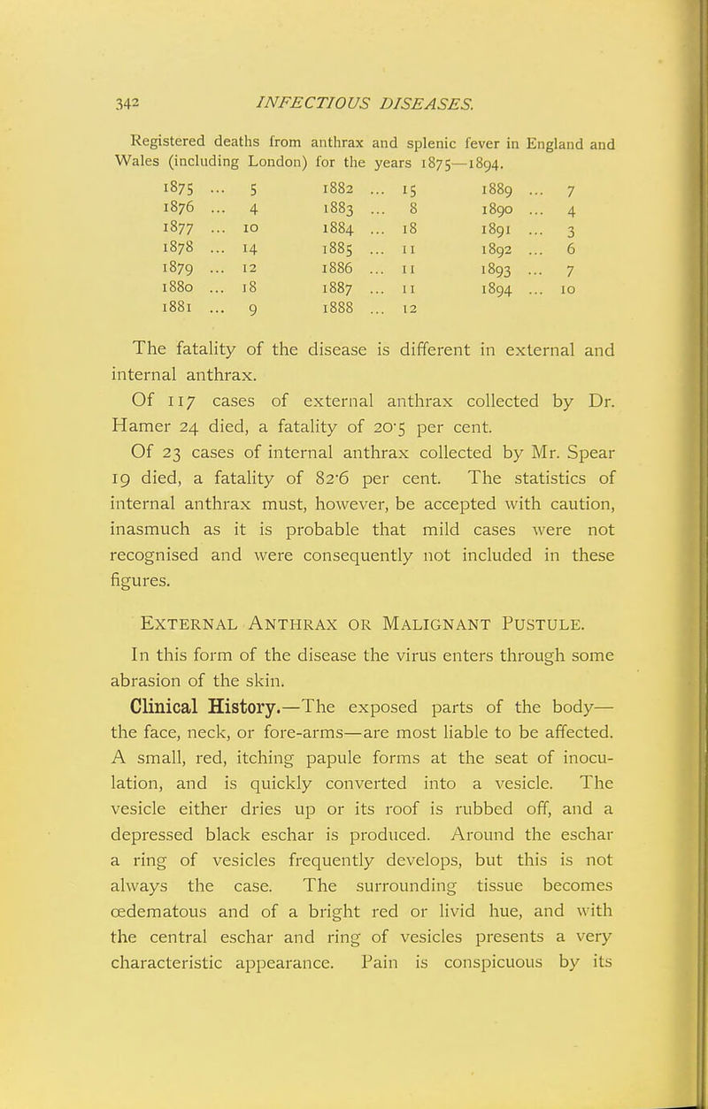 Registered deaths from anthrax and splenic lever in England and Wales (including London) for the years 1875—1894. 1875 • • 5 1882 . • 15 1889 .. ■ 7 1876 . • 4 1883 . . 8 1890 .. 4 1877 . . 10 1884 . . 18 1891 .. • 3 1878 . • 14 1885 . 11 1892 .. . 6 1879 . . 12 1886 . . 11 1893 - • 7 1880 .. . 18 1887 . 11 1894 .. . ID 1881 .. • 9 1888 . . 12 The fatality of the disease is different in external and internal anthrax. Of 117 cases of external anthrax collected by Dr. Hamer 24 died, a fatality of 20-5 per cent. Of 23 cases of internal anthrax collected by Mr. Spear 19 died, a fatality of 82'6 per cent. The statistics of internal anthrax must, however, be accepted with caution, inasmuch as it is probable that mild cases were not recognised and were consequently not included in these figures. External Anthrax or Malignant Pustule. In this form of the disease the virus enters through some abrasion of the skin. Clinical History.—The exposed parts of the body— the face, neck, or fore-arms—are most liable to be affected. A small, red, itching papule forms at the seat of inocu- lation, and is quickly converted into a vesicle. The vesicle either dries up or its roof is rubbed off, and a depressed black eschar is produced. Around the eschar a ring of vesicles frequently develops, but this is not always the case. The surrounding tissue becomes oedematous and of a bright red or livid hue, and with the central eschar and ring of vesicles presents a very characteristic appearance. Pain is conspicuous by its