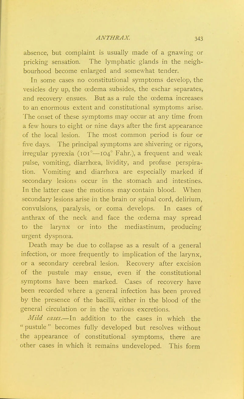 absence, but complaint is usually made of a gnawing or pricking sensation. The lymphatic glands in the neigh- bourhood become enlarged and somewhat tender. In some cases no constitutional symptoms develop, the vesicles dry up, the cedema subsides, the eschar separates, and recovery ensues. But as a rule the oedema increases to an enormous extent and constitutional symptoms arise. The onset of these symptoms may occur at any time from a few hours to eight or nine days after the first appearance of the local lesion. The most common period is four or five days. The principal symptoms are shivering or rigors, irregular pyrexia (ioi°—104° Fahr.), a frequent and weak pulse, vomiting, diarrhoea, lividity, and profuse perspira- tion. Vomiting and diarrhoea are especially marked if secondary lesions occur in the stomach and intestines. In the latter case the motions may contain blood. When secondary lesions arise in the brain or spinal cord, delirium, convulsions, paralysis, or coma develops. In cases of anthrax of the neck and face the oedema may spread to the larynx or into the mediastinum, producing urgent dyspnoea. Death may be due to collapse as a result of a general infection, or more frequently to implication of the larynx, or a secondary cerebral lesion. Recovery after excision of the pustule may ensue, even if the constitutional symptoms have been marked. Cases of recovery have been recorded where a general infection has been proved by the presence of the bacilli, either in the blood of the general circulation or in the various excretions. Mild cases.—In addition to the cases in which the  pustule becomes fully developed but resolves without the appearance of constitutional symptoms, there are other cases in which it remains undeveloped. This form