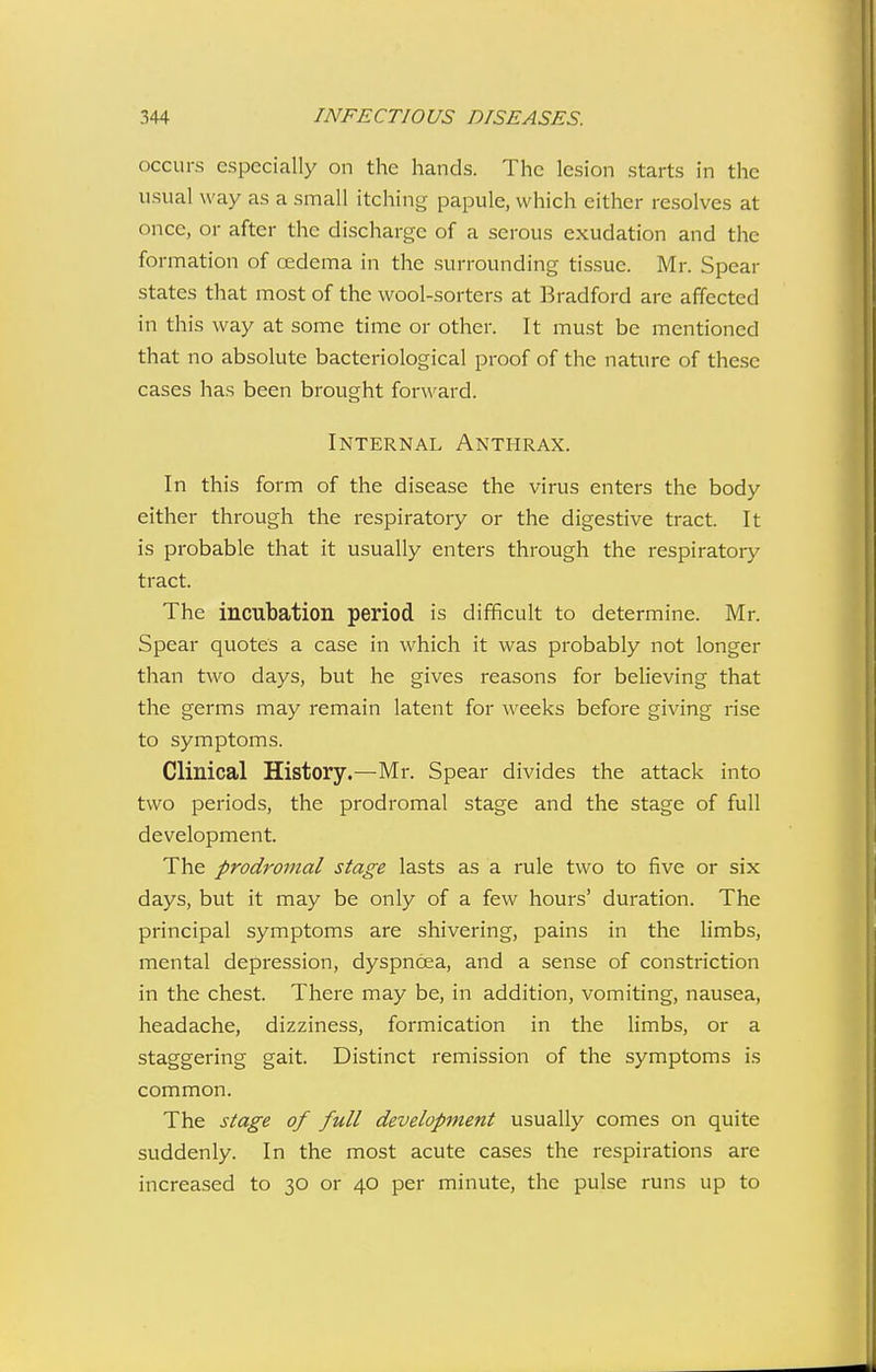 occurs especially on the hands. The lesion starts in the usual way as a small itching papule, which either resolves at once, or after the discharge of a serous exudation and the formation of cedema in the surrounding tissue. Mr. Spear states that most of the wool-sorters at Bradford are affected in this way at some time or other. It must be mentioned that no absolute bacteriological proof of the nature of these cases has been brought forward. Internal Anthrax. In this form of the disease the virus enters the body either through the respiratory or the digestive tract. It is probable that it usually enters through the i-espiratory tract. The incubation period is difficult to determine. Mr. Spear quotes a case in which it was probably not longer than two days, but he gives reasons for believing that the germs may remain latent for weeks before giving rise to symptoms. Clinical History.—Mr. Spear divides the attack into two periods, the prodromal stage and the stage of full development. The prodromal stage lasts as a rule two to five or six days, but it may be only of a few hours' duration. The principal symptoms are shivering, pains in the limbs, mental depression, dyspnoea, and a sense of constriction in the chest. There may be, in addition, vomiting, nausea, headache, dizziness, formication in the limbs, or a staggering gait. Distinct remission of the symptoms is common. The stage of full development usually comes on quite suddenly. In the most acute cases the respirations arc increased to 30 or 40 per minute, the pulse runs up to