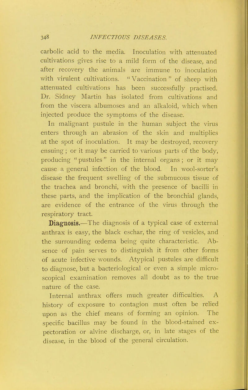 carbolic acid to the media. Inoculation with attenuated cultivations gives rise to a mild form of the disease, and after recovery the animals are immune to inoculation with virulent cultivations.  Vaccination  of sheep with attenuated cultivations has been successfully practised. Dr. Sidney Martin has isolated from cultivations and from the viscera albumoses and an alkaloid, which when injected produce the symptoms of the disease. In malignant pustule in the human subject the virus enters through an abrasion of the skin and multiplies at the spot of inoculation. It may be destroyed, recovery ensuing ; or it may be carried to various parts of the body, producing  pustules in the internal organs; or it may cause a general infection of the blood. In wool-sorter's disease the fi'equent swelling of the submucous tissue of the trachea and bronchi, with the presence of bacilli in these parts, and the implication of the bronchial glands, are evidence of the entrance of the virus through the respiratory tract. Diagnosis.—The diagnosis of a typical case of external anthrax is easy, the black eschar, the ring of vesicles, and the surrounding cedema being quite characteristic. Ab- sence of pain serves to distinguish it from other forms of acute infective wounds. Atypical pustules are difficult to diagnose, but a bacteriological or even a simple micro- scopical examination removes all doubt as to the true nature of the case. Internal anthrax offers much greater difficulties. A history of exposure to contagion must often be I'elied upon as the chief means of forming an opinion. The specific bacillus may be found in the blood-stained ex- pectoration or alvine discharge, or, in late stages of the disease, in the blood of the general circulation.