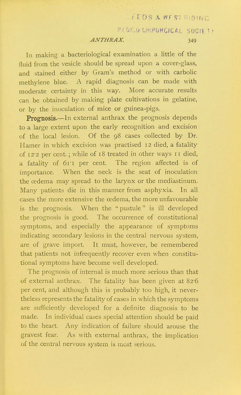 -a'COS- \ '^rs-r <:if)if.K-: ANTHRAX. 349 In making a bacteriological examination a little of the fluid from the vesicle should be spread upon a cover-glass, and stained either by Gram's method or with carbolic methylene blue. A rapid diagnosis can be made with moderate certainty in this way. More accurate results can be obtained by making plate cultivations in gelatine, or by the inoculation of mice or guinea-pigs. Prognosis.—In external anthrax the prognosis depends to a large extent upon the early recognition and excision of the local lesion. Of the 98 cases collected by Dr. Hamer in which excision was practised 12 died, a fatality of 122 per cent.; while of 18 treated in other ways 11 died, a fatality of 61 i per cent. The region affected is of importance. When the neck is the seat of inoculation the oedema may spread to the larynx or the mediastinum. Many patients die in this manner from asphyxia. In all cases the more extensive the cedema, the more unfavourable is the prognosis. When the  pustule is ill developed the prognosis is good. The occurrence of constitutional symptoms, and especially the appearance of symptoms indicating secondary lesions in the central nervous system, are of grave import. It must, however, be remembered that patients not infrequently recover even when constitu- tional symptoms have become well developed. The prognosis of internal is much more serious than that of external anthrax. The fatality has been given at 826 per cent, and although this is probably too high, it never- theless represents the fatality of cases in which the symptoms are sufficiently developed for a definite diagnosis to be made. In individual cases special attention should be paid to the heart. Any indication of failure should arouse the gravest fear. As with external anthrax, the implication of the central nervous system is most serious.