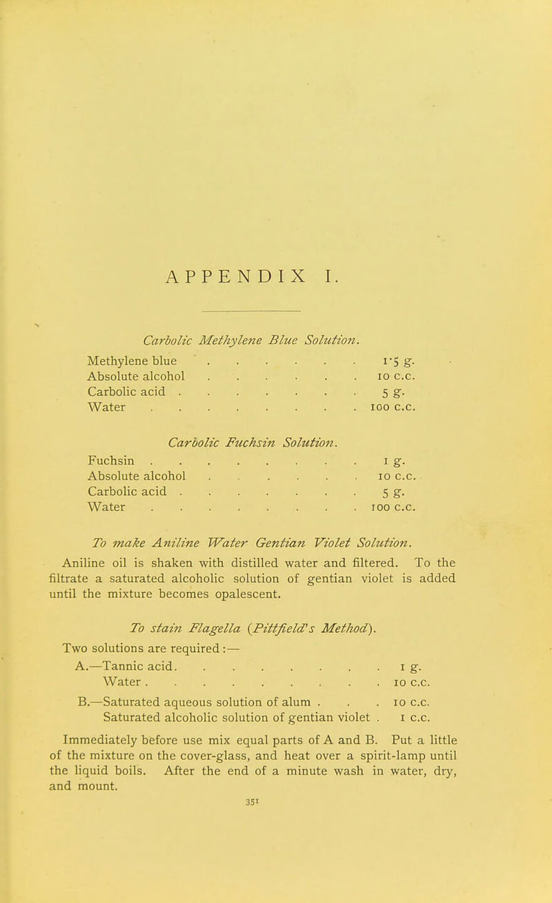 Carbolic Methylene Blue Solution. Methylene blue i'5 g- Absolute alcohol lo c.c. Carbolic acid 5 g. Water 100 c.c. Carbolic Fuchsin Solution. Fuchsin i g. Absolute alcohol loc.c. Carbolic acid 5 g. Water 100 c.c. To make Aniline Water Gentian Violet Solution. Aniline oil is shaken with distilled water and filtered. To the filtrate a saturated alcoholic solution of gentian violet is added until the mixture becomes opalescent. To stain Flagella {Pittfield's Method'). Two solutions are required :— A. —Tannic acid i g. Water 10 c.c. B. —Saturated aqueous solution of alum . . . 10 c.c. Saturated alcoholic solution of gentian violet . i c.c. Immediately before use mix equal parts of A and B. Put a little of the mixture on the cover-glass, and heat over a spirit-lamp until the liquid boils. After the end of a minute wash in water, dry, and mount.