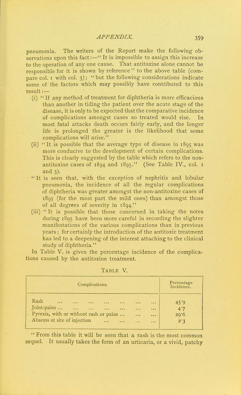 pneumonia. The writers of the Report make the following ob- servations upon this fact:— It is impossible to assign this increase to the operation of any one cause. That antitoxins alone cannot be responsible for it is shown by reference  to the above table (com- pare col. I with col. 3); but the following considerations indicate some of the factors which may possibly have contributed to this result:— (i)  If any method of treatment for diphtheria is more efficacious than another in tiding the patient over the acute stage of the disease, it is only to be expected that the comparative incidence of complications amongst cases so treated would rise. In most fatal attacks death occurs fairly early, and the longer life is prolonged the greater is the likelihood that some complications will arise. (ii) It is possible that the average type of disease in 1895 was more conducive to the development of certain complications. This is clearly suggested by the table which refers to the non- antitoxine cases of 1894 and 1895. (See Table IV., col. i and 3).  It is seen that, with the exception of nephritis and lobular pneumonia, the incidence of all the regular complications of diphtheria was greater amongst the non-antitoxine cases of 1895 (for the most part the mild ones) than amongst those of all degrees of severity in 1894. (iii) It is possible that those concerned in taking the notes during 1895 have been more careful in recording the slighter manifestations of the various complications than in previous years ; for certainly the introduction of the antitoxic treatment has led to a deepening of the interest attaching to the clinical study of diphtheria. In Table V. is given the percentage incidence of the complica- tions caused by the antitoxine treatment. Table V. Complications. Percentage Incidence. Rash 45'9 Joint-pains... 47 • Pyrexia, with or without rash or pains 29'6 Abscess at site of injection 2-3  From this table it will be seen that a rash is the most common sequel. It usually takes the form of an urticaria, or a vivid, patchy